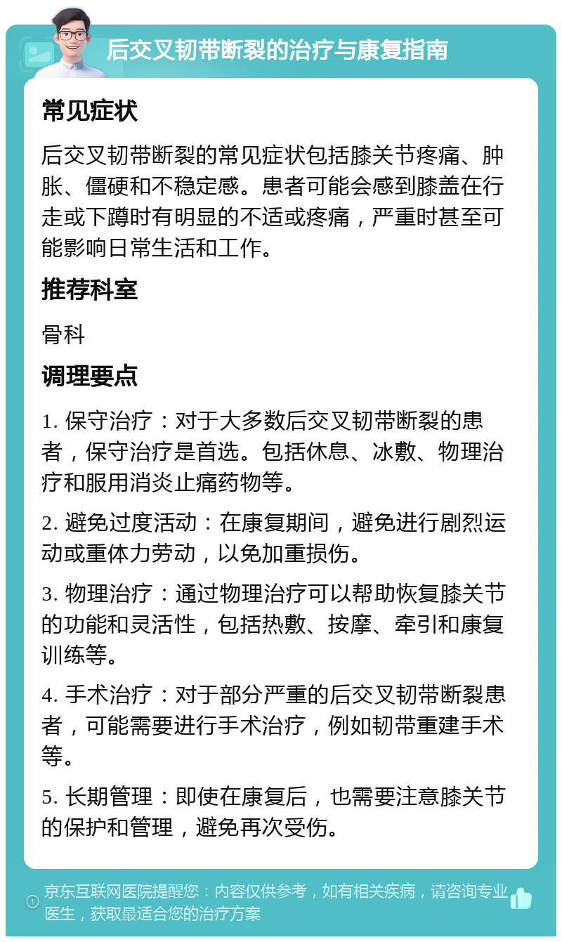 后交叉韧带断裂的治疗与康复指南 常见症状 后交叉韧带断裂的常见症状包括膝关节疼痛、肿胀、僵硬和不稳定感。患者可能会感到膝盖在行走或下蹲时有明显的不适或疼痛，严重时甚至可能影响日常生活和工作。 推荐科室 骨科 调理要点 1. 保守治疗：对于大多数后交叉韧带断裂的患者，保守治疗是首选。包括休息、冰敷、物理治疗和服用消炎止痛药物等。 2. 避免过度活动：在康复期间，避免进行剧烈运动或重体力劳动，以免加重损伤。 3. 物理治疗：通过物理治疗可以帮助恢复膝关节的功能和灵活性，包括热敷、按摩、牵引和康复训练等。 4. 手术治疗：对于部分严重的后交叉韧带断裂患者，可能需要进行手术治疗，例如韧带重建手术等。 5. 长期管理：即使在康复后，也需要注意膝关节的保护和管理，避免再次受伤。