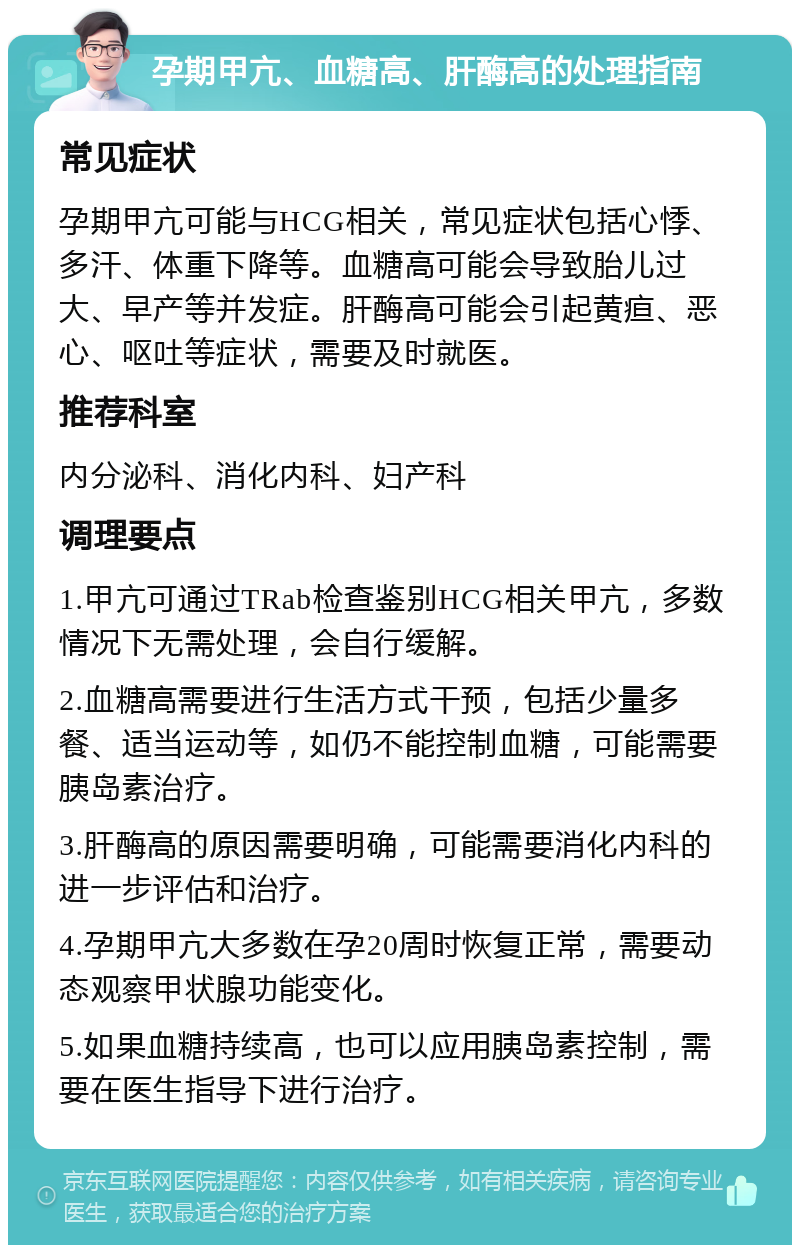 孕期甲亢、血糖高、肝酶高的处理指南 常见症状 孕期甲亢可能与HCG相关，常见症状包括心悸、多汗、体重下降等。血糖高可能会导致胎儿过大、早产等并发症。肝酶高可能会引起黄疸、恶心、呕吐等症状，需要及时就医。 推荐科室 内分泌科、消化内科、妇产科 调理要点 1.甲亢可通过TRab检查鉴别HCG相关甲亢，多数情况下无需处理，会自行缓解。 2.血糖高需要进行生活方式干预，包括少量多餐、适当运动等，如仍不能控制血糖，可能需要胰岛素治疗。 3.肝酶高的原因需要明确，可能需要消化内科的进一步评估和治疗。 4.孕期甲亢大多数在孕20周时恢复正常，需要动态观察甲状腺功能变化。 5.如果血糖持续高，也可以应用胰岛素控制，需要在医生指导下进行治疗。