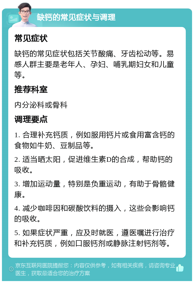 缺钙的常见症状与调理 常见症状 缺钙的常见症状包括关节酸痛、牙齿松动等。易感人群主要是老年人、孕妇、哺乳期妇女和儿童等。 推荐科室 内分泌科或骨科 调理要点 1. 合理补充钙质，例如服用钙片或食用富含钙的食物如牛奶、豆制品等。 2. 适当晒太阳，促进维生素D的合成，帮助钙的吸收。 3. 增加运动量，特别是负重运动，有助于骨骼健康。 4. 减少咖啡因和碳酸饮料的摄入，这些会影响钙的吸收。 5. 如果症状严重，应及时就医，遵医嘱进行治疗和补充钙质，例如口服钙剂或静脉注射钙剂等。