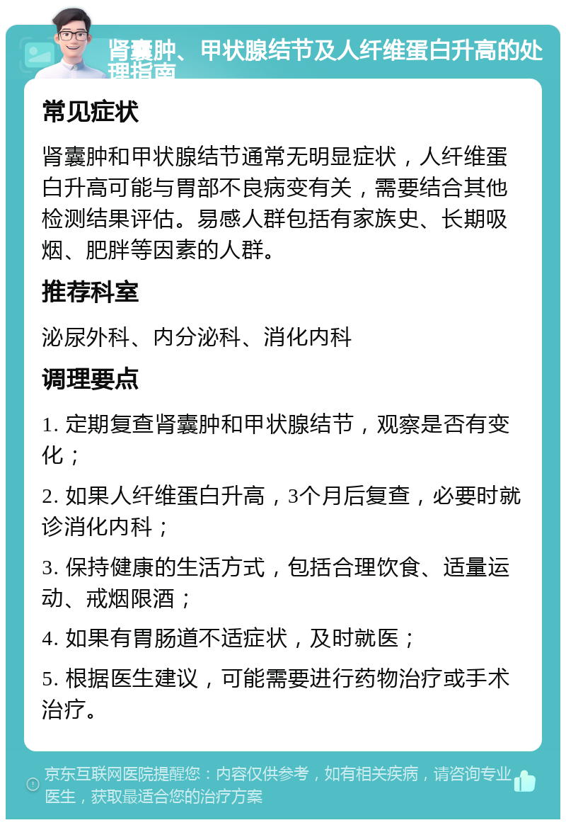 肾囊肿、甲状腺结节及人纤维蛋白升高的处理指南 常见症状 肾囊肿和甲状腺结节通常无明显症状，人纤维蛋白升高可能与胃部不良病变有关，需要结合其他检测结果评估。易感人群包括有家族史、长期吸烟、肥胖等因素的人群。 推荐科室 泌尿外科、内分泌科、消化内科 调理要点 1. 定期复查肾囊肿和甲状腺结节，观察是否有变化； 2. 如果人纤维蛋白升高，3个月后复查，必要时就诊消化内科； 3. 保持健康的生活方式，包括合理饮食、适量运动、戒烟限酒； 4. 如果有胃肠道不适症状，及时就医； 5. 根据医生建议，可能需要进行药物治疗或手术治疗。