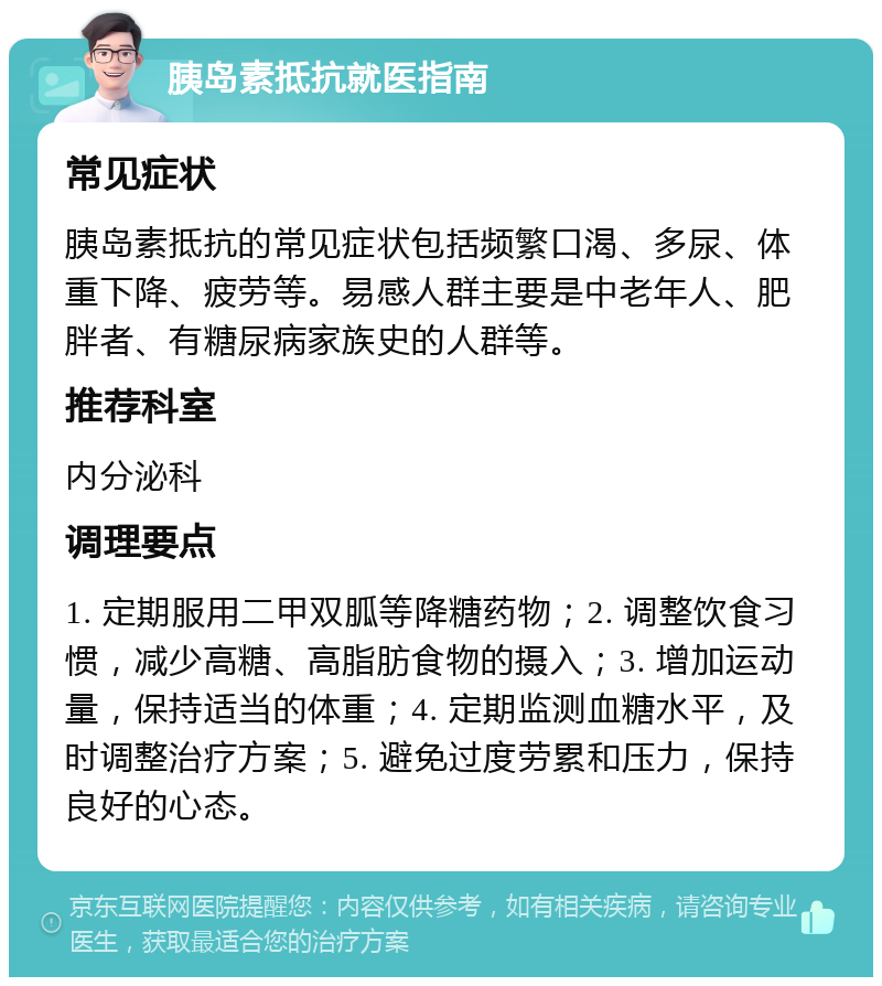 胰岛素抵抗就医指南 常见症状 胰岛素抵抗的常见症状包括频繁口渴、多尿、体重下降、疲劳等。易感人群主要是中老年人、肥胖者、有糖尿病家族史的人群等。 推荐科室 内分泌科 调理要点 1. 定期服用二甲双胍等降糖药物；2. 调整饮食习惯，减少高糖、高脂肪食物的摄入；3. 增加运动量，保持适当的体重；4. 定期监测血糖水平，及时调整治疗方案；5. 避免过度劳累和压力，保持良好的心态。