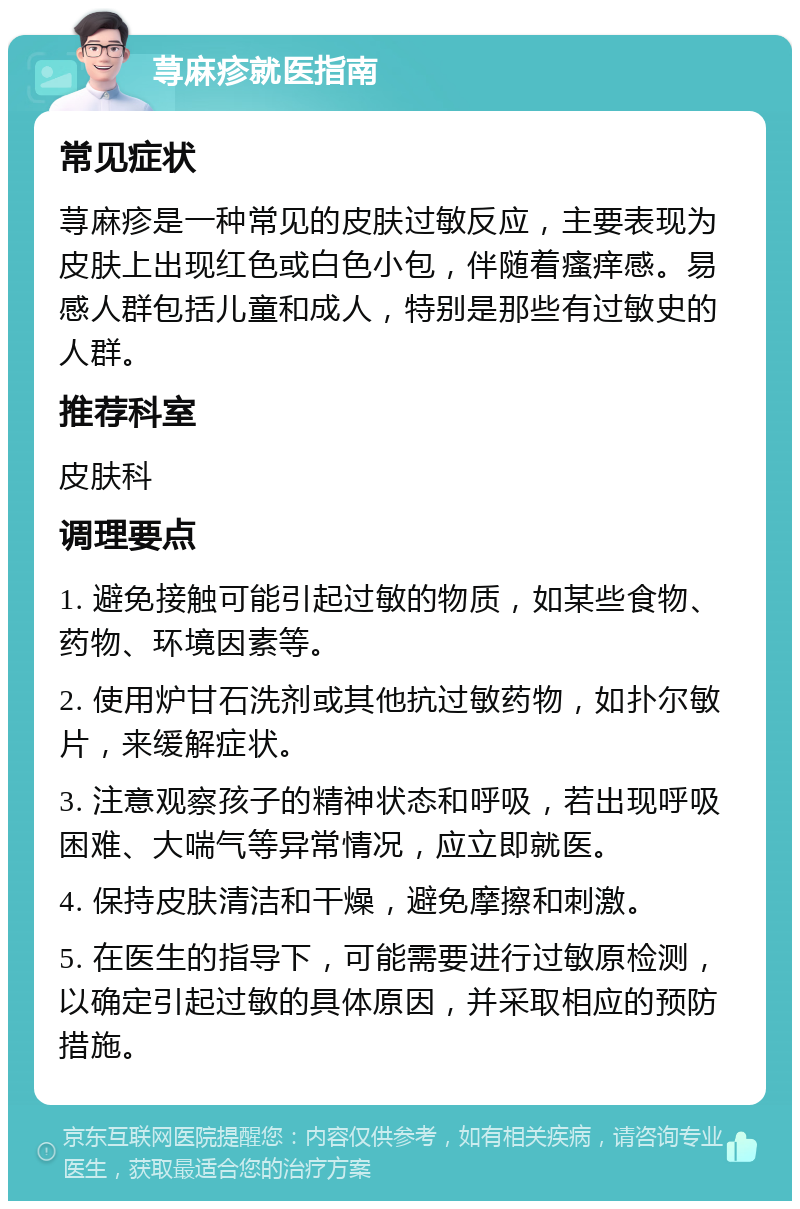 荨麻疹就医指南 常见症状 荨麻疹是一种常见的皮肤过敏反应，主要表现为皮肤上出现红色或白色小包，伴随着瘙痒感。易感人群包括儿童和成人，特别是那些有过敏史的人群。 推荐科室 皮肤科 调理要点 1. 避免接触可能引起过敏的物质，如某些食物、药物、环境因素等。 2. 使用炉甘石洗剂或其他抗过敏药物，如扑尔敏片，来缓解症状。 3. 注意观察孩子的精神状态和呼吸，若出现呼吸困难、大喘气等异常情况，应立即就医。 4. 保持皮肤清洁和干燥，避免摩擦和刺激。 5. 在医生的指导下，可能需要进行过敏原检测，以确定引起过敏的具体原因，并采取相应的预防措施。