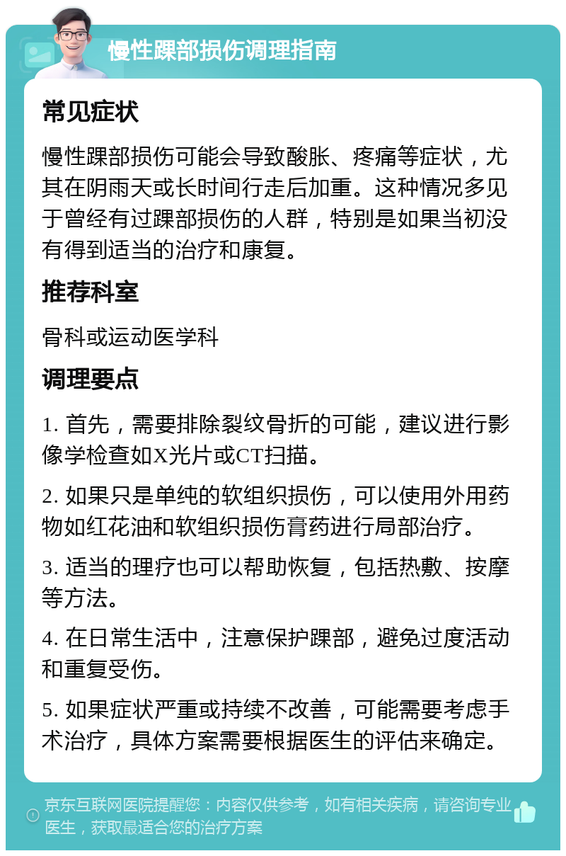 慢性踝部损伤调理指南 常见症状 慢性踝部损伤可能会导致酸胀、疼痛等症状，尤其在阴雨天或长时间行走后加重。这种情况多见于曾经有过踝部损伤的人群，特别是如果当初没有得到适当的治疗和康复。 推荐科室 骨科或运动医学科 调理要点 1. 首先，需要排除裂纹骨折的可能，建议进行影像学检查如X光片或CT扫描。 2. 如果只是单纯的软组织损伤，可以使用外用药物如红花油和软组织损伤膏药进行局部治疗。 3. 适当的理疗也可以帮助恢复，包括热敷、按摩等方法。 4. 在日常生活中，注意保护踝部，避免过度活动和重复受伤。 5. 如果症状严重或持续不改善，可能需要考虑手术治疗，具体方案需要根据医生的评估来确定。