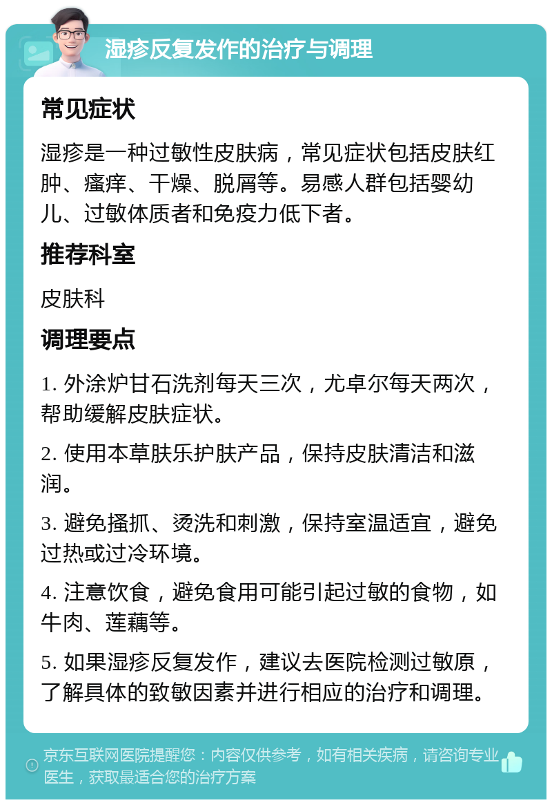 湿疹反复发作的治疗与调理 常见症状 湿疹是一种过敏性皮肤病，常见症状包括皮肤红肿、瘙痒、干燥、脱屑等。易感人群包括婴幼儿、过敏体质者和免疫力低下者。 推荐科室 皮肤科 调理要点 1. 外涂炉甘石洗剂每天三次，尤卓尔每天两次，帮助缓解皮肤症状。 2. 使用本草肤乐护肤产品，保持皮肤清洁和滋润。 3. 避免搔抓、烫洗和刺激，保持室温适宜，避免过热或过冷环境。 4. 注意饮食，避免食用可能引起过敏的食物，如牛肉、莲藕等。 5. 如果湿疹反复发作，建议去医院检测过敏原，了解具体的致敏因素并进行相应的治疗和调理。