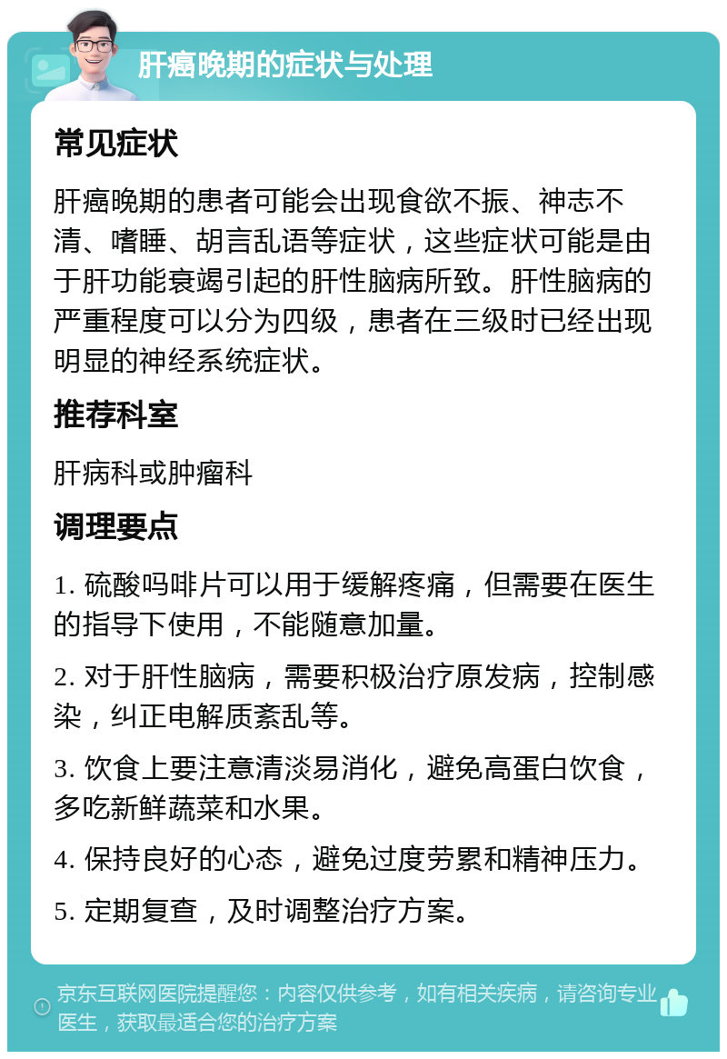 肝癌晚期的症状与处理 常见症状 肝癌晚期的患者可能会出现食欲不振、神志不清、嗜睡、胡言乱语等症状，这些症状可能是由于肝功能衰竭引起的肝性脑病所致。肝性脑病的严重程度可以分为四级，患者在三级时已经出现明显的神经系统症状。 推荐科室 肝病科或肿瘤科 调理要点 1. 硫酸吗啡片可以用于缓解疼痛，但需要在医生的指导下使用，不能随意加量。 2. 对于肝性脑病，需要积极治疗原发病，控制感染，纠正电解质紊乱等。 3. 饮食上要注意清淡易消化，避免高蛋白饮食，多吃新鲜蔬菜和水果。 4. 保持良好的心态，避免过度劳累和精神压力。 5. 定期复查，及时调整治疗方案。