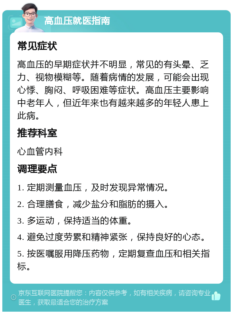 高血压就医指南 常见症状 高血压的早期症状并不明显，常见的有头晕、乏力、视物模糊等。随着病情的发展，可能会出现心悸、胸闷、呼吸困难等症状。高血压主要影响中老年人，但近年来也有越来越多的年轻人患上此病。 推荐科室 心血管内科 调理要点 1. 定期测量血压，及时发现异常情况。 2. 合理膳食，减少盐分和脂肪的摄入。 3. 多运动，保持适当的体重。 4. 避免过度劳累和精神紧张，保持良好的心态。 5. 按医嘱服用降压药物，定期复查血压和相关指标。