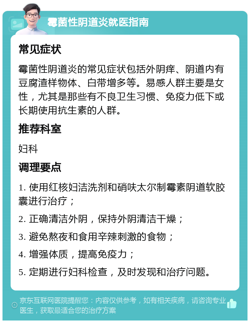 霉菌性阴道炎就医指南 常见症状 霉菌性阴道炎的常见症状包括外阴痒、阴道内有豆腐渣样物体、白带增多等。易感人群主要是女性，尤其是那些有不良卫生习惯、免疫力低下或长期使用抗生素的人群。 推荐科室 妇科 调理要点 1. 使用红核妇洁洗剂和硝呋太尔制霉素阴道软胶囊进行治疗； 2. 正确清洁外阴，保持外阴清洁干燥； 3. 避免熬夜和食用辛辣刺激的食物； 4. 增强体质，提高免疫力； 5. 定期进行妇科检查，及时发现和治疗问题。