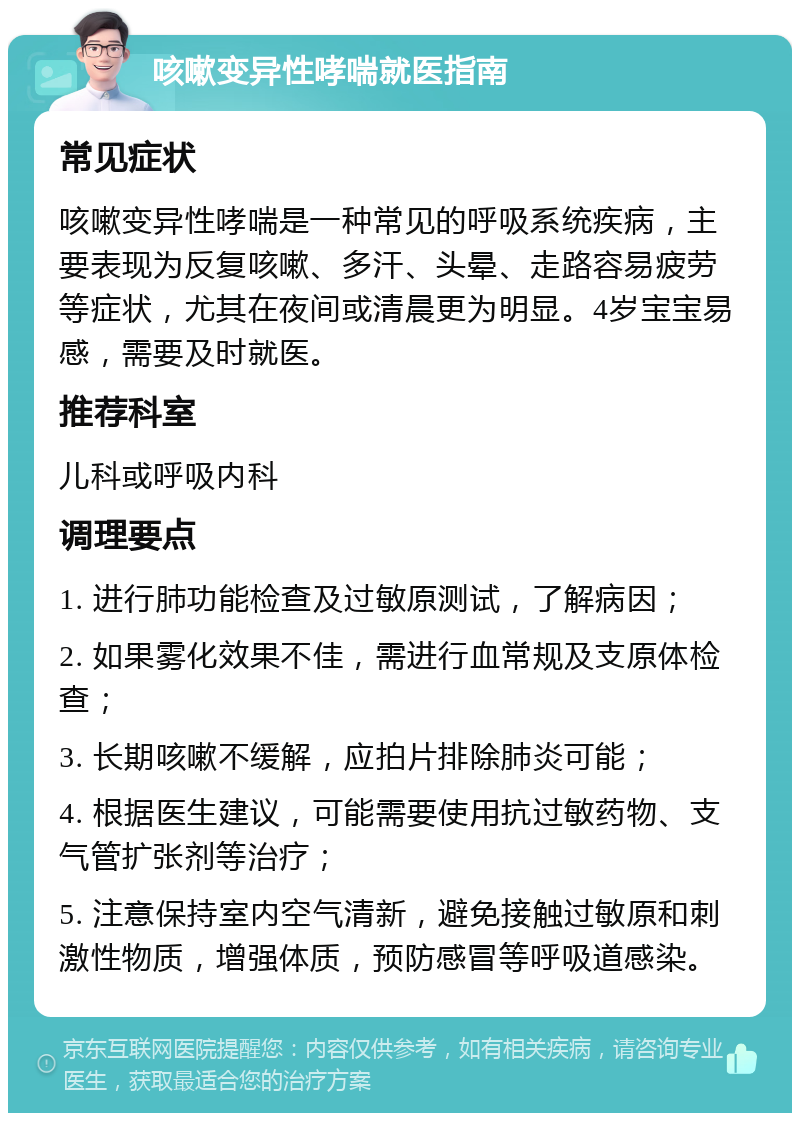 咳嗽变异性哮喘就医指南 常见症状 咳嗽变异性哮喘是一种常见的呼吸系统疾病，主要表现为反复咳嗽、多汗、头晕、走路容易疲劳等症状，尤其在夜间或清晨更为明显。4岁宝宝易感，需要及时就医。 推荐科室 儿科或呼吸内科 调理要点 1. 进行肺功能检查及过敏原测试，了解病因； 2. 如果雾化效果不佳，需进行血常规及支原体检查； 3. 长期咳嗽不缓解，应拍片排除肺炎可能； 4. 根据医生建议，可能需要使用抗过敏药物、支气管扩张剂等治疗； 5. 注意保持室内空气清新，避免接触过敏原和刺激性物质，增强体质，预防感冒等呼吸道感染。