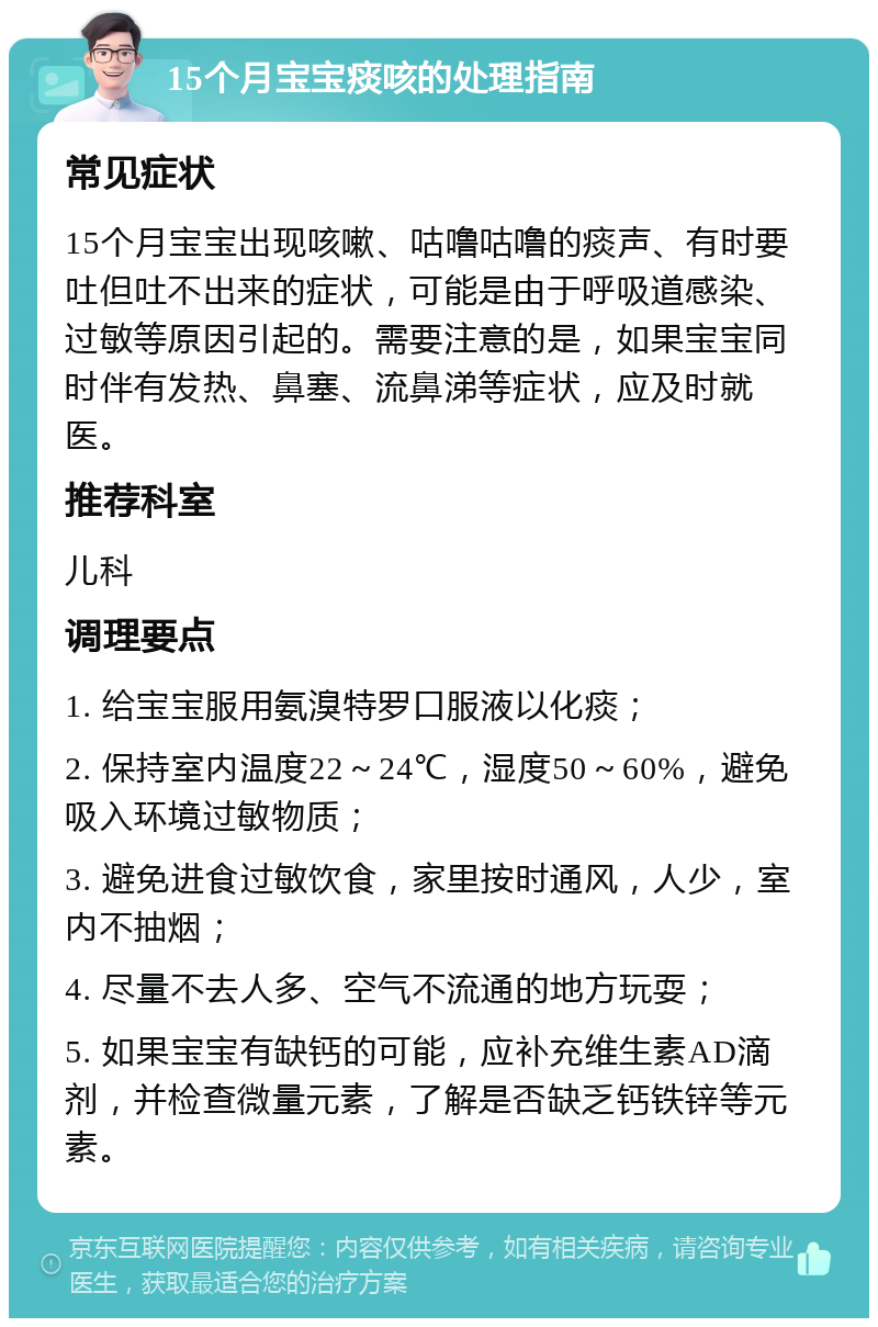 15个月宝宝痰咳的处理指南 常见症状 15个月宝宝出现咳嗽、咕噜咕噜的痰声、有时要吐但吐不出来的症状，可能是由于呼吸道感染、过敏等原因引起的。需要注意的是，如果宝宝同时伴有发热、鼻塞、流鼻涕等症状，应及时就医。 推荐科室 儿科 调理要点 1. 给宝宝服用氨溴特罗口服液以化痰； 2. 保持室内温度22～24℃，湿度50～60%，避免吸入环境过敏物质； 3. 避免进食过敏饮食，家里按时通风，人少，室内不抽烟； 4. 尽量不去人多、空气不流通的地方玩耍； 5. 如果宝宝有缺钙的可能，应补充维生素AD滴剂，并检查微量元素，了解是否缺乏钙铁锌等元素。