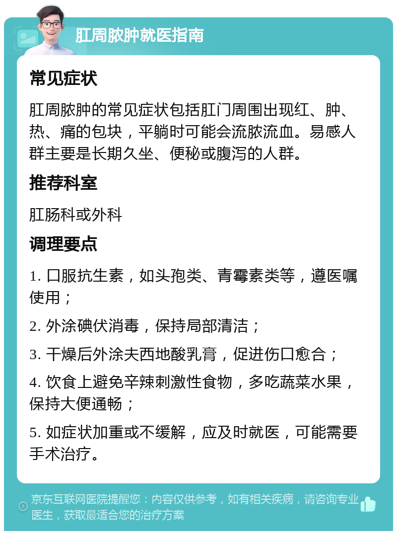 肛周脓肿就医指南 常见症状 肛周脓肿的常见症状包括肛门周围出现红、肿、热、痛的包块，平躺时可能会流脓流血。易感人群主要是长期久坐、便秘或腹泻的人群。 推荐科室 肛肠科或外科 调理要点 1. 口服抗生素，如头孢类、青霉素类等，遵医嘱使用； 2. 外涂碘伏消毒，保持局部清洁； 3. 干燥后外涂夫西地酸乳膏，促进伤口愈合； 4. 饮食上避免辛辣刺激性食物，多吃蔬菜水果，保持大便通畅； 5. 如症状加重或不缓解，应及时就医，可能需要手术治疗。