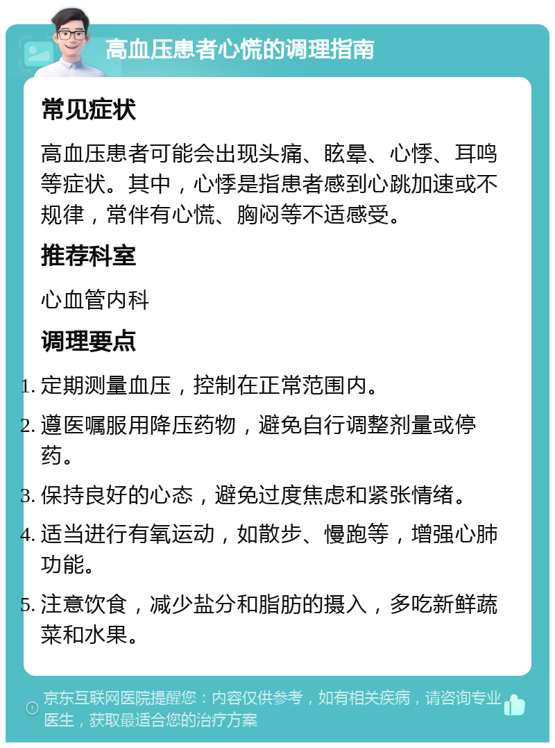 高血压患者心慌的调理指南 常见症状 高血压患者可能会出现头痛、眩晕、心悸、耳鸣等症状。其中，心悸是指患者感到心跳加速或不规律，常伴有心慌、胸闷等不适感受。 推荐科室 心血管内科 调理要点 定期测量血压，控制在正常范围内。 遵医嘱服用降压药物，避免自行调整剂量或停药。 保持良好的心态，避免过度焦虑和紧张情绪。 适当进行有氧运动，如散步、慢跑等，增强心肺功能。 注意饮食，减少盐分和脂肪的摄入，多吃新鲜蔬菜和水果。