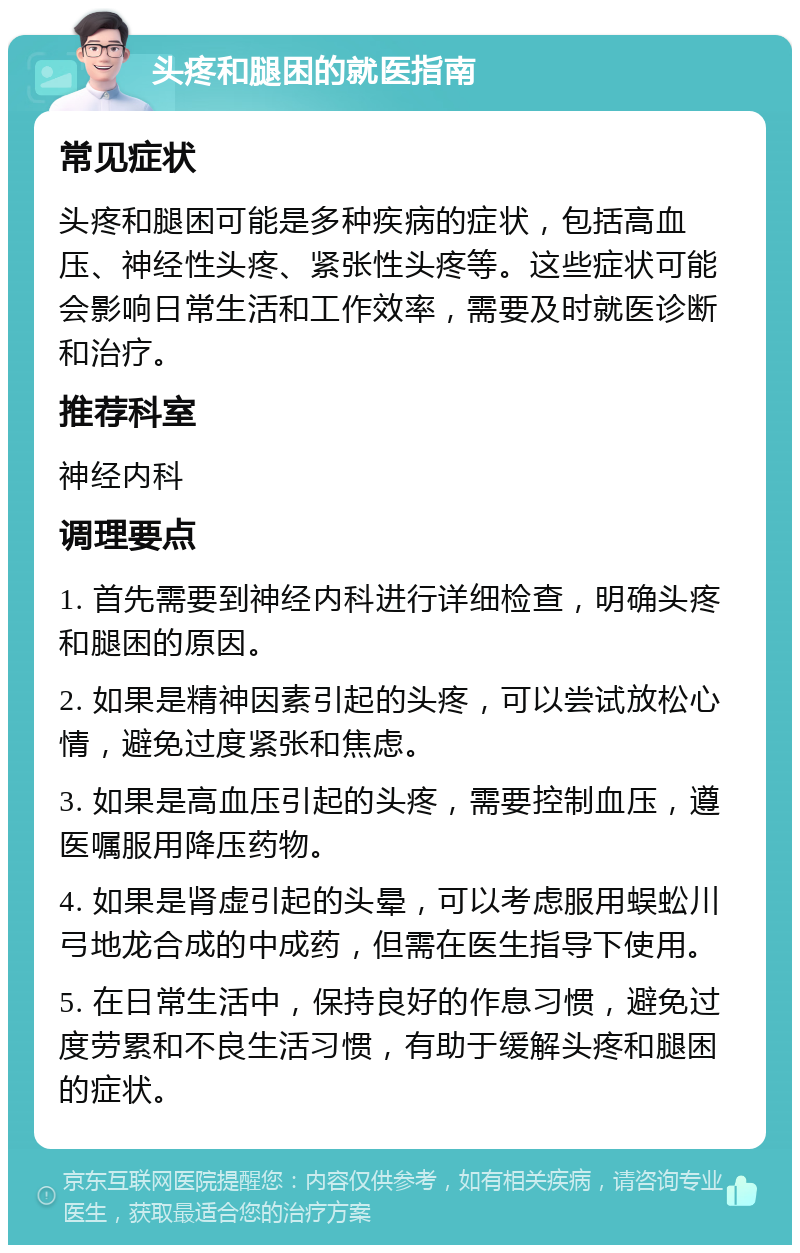 头疼和腿困的就医指南 常见症状 头疼和腿困可能是多种疾病的症状，包括高血压、神经性头疼、紧张性头疼等。这些症状可能会影响日常生活和工作效率，需要及时就医诊断和治疗。 推荐科室 神经内科 调理要点 1. 首先需要到神经内科进行详细检查，明确头疼和腿困的原因。 2. 如果是精神因素引起的头疼，可以尝试放松心情，避免过度紧张和焦虑。 3. 如果是高血压引起的头疼，需要控制血压，遵医嘱服用降压药物。 4. 如果是肾虚引起的头晕，可以考虑服用蜈蚣川弓地龙合成的中成药，但需在医生指导下使用。 5. 在日常生活中，保持良好的作息习惯，避免过度劳累和不良生活习惯，有助于缓解头疼和腿困的症状。