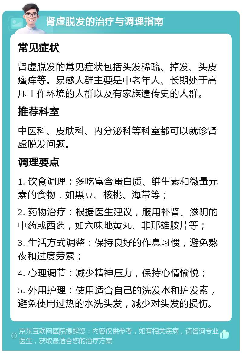 肾虚脱发的治疗与调理指南 常见症状 肾虚脱发的常见症状包括头发稀疏、掉发、头皮瘙痒等。易感人群主要是中老年人、长期处于高压工作环境的人群以及有家族遗传史的人群。 推荐科室 中医科、皮肤科、内分泌科等科室都可以就诊肾虚脱发问题。 调理要点 1. 饮食调理：多吃富含蛋白质、维生素和微量元素的食物，如黑豆、核桃、海带等； 2. 药物治疗：根据医生建议，服用补肾、滋阴的中药或西药，如六味地黄丸、非那雄胺片等； 3. 生活方式调整：保持良好的作息习惯，避免熬夜和过度劳累； 4. 心理调节：减少精神压力，保持心情愉悦； 5. 外用护理：使用适合自己的洗发水和护发素，避免使用过热的水洗头发，减少对头发的损伤。