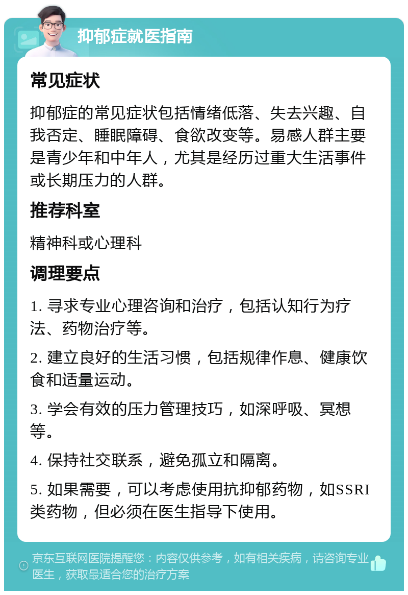 抑郁症就医指南 常见症状 抑郁症的常见症状包括情绪低落、失去兴趣、自我否定、睡眠障碍、食欲改变等。易感人群主要是青少年和中年人，尤其是经历过重大生活事件或长期压力的人群。 推荐科室 精神科或心理科 调理要点 1. 寻求专业心理咨询和治疗，包括认知行为疗法、药物治疗等。 2. 建立良好的生活习惯，包括规律作息、健康饮食和适量运动。 3. 学会有效的压力管理技巧，如深呼吸、冥想等。 4. 保持社交联系，避免孤立和隔离。 5. 如果需要，可以考虑使用抗抑郁药物，如SSRI类药物，但必须在医生指导下使用。