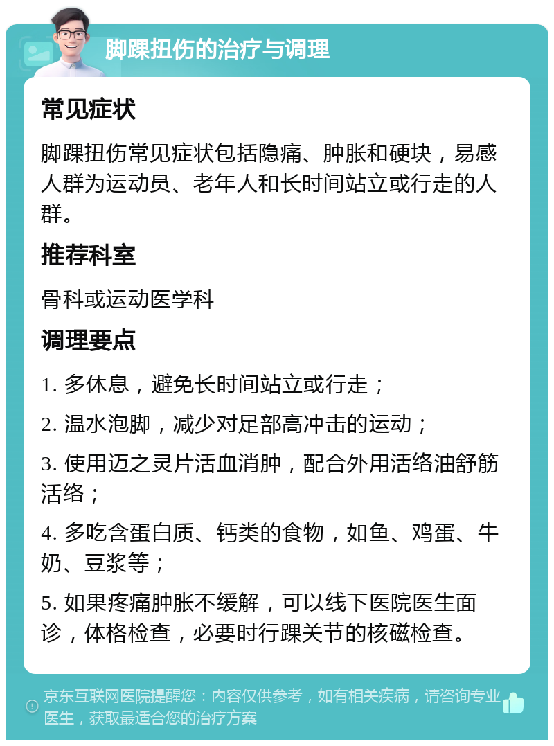 脚踝扭伤的治疗与调理 常见症状 脚踝扭伤常见症状包括隐痛、肿胀和硬块，易感人群为运动员、老年人和长时间站立或行走的人群。 推荐科室 骨科或运动医学科 调理要点 1. 多休息，避免长时间站立或行走； 2. 温水泡脚，减少对足部高冲击的运动； 3. 使用迈之灵片活血消肿，配合外用活络油舒筋活络； 4. 多吃含蛋白质、钙类的食物，如鱼、鸡蛋、牛奶、豆浆等； 5. 如果疼痛肿胀不缓解，可以线下医院医生面诊，体格检查，必要时行踝关节的核磁检查。