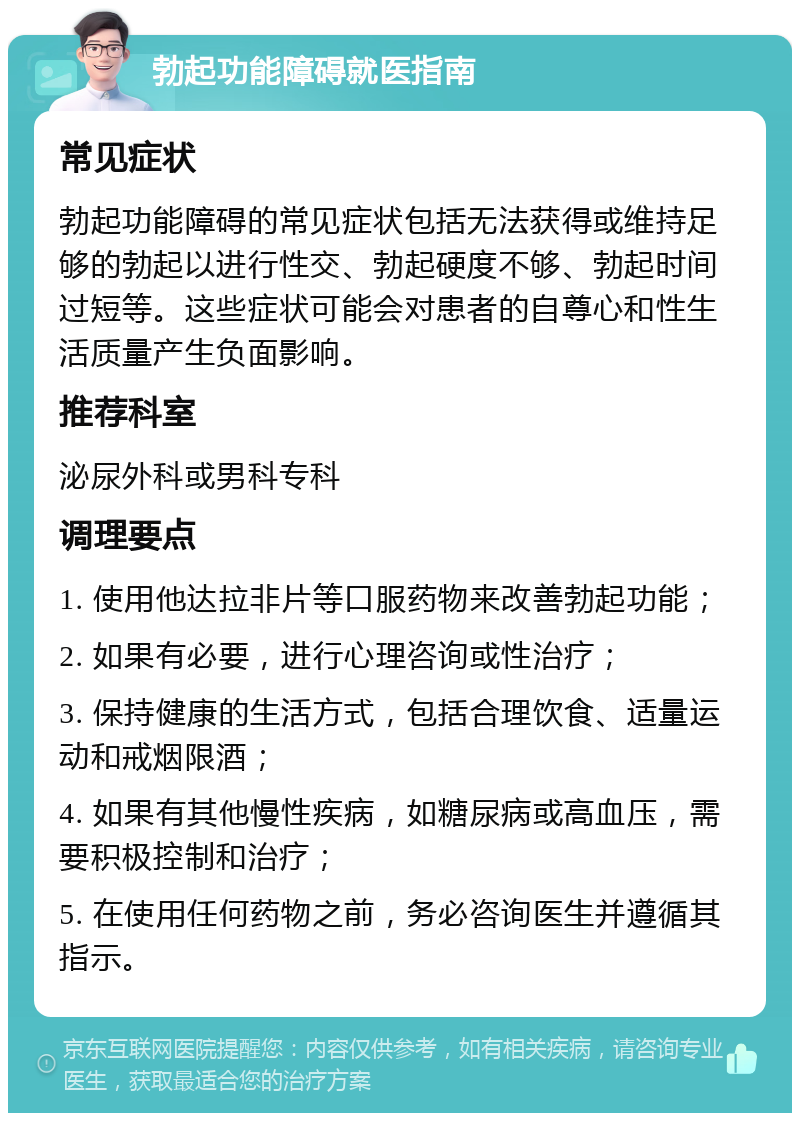 勃起功能障碍就医指南 常见症状 勃起功能障碍的常见症状包括无法获得或维持足够的勃起以进行性交、勃起硬度不够、勃起时间过短等。这些症状可能会对患者的自尊心和性生活质量产生负面影响。 推荐科室 泌尿外科或男科专科 调理要点 1. 使用他达拉非片等口服药物来改善勃起功能； 2. 如果有必要，进行心理咨询或性治疗； 3. 保持健康的生活方式，包括合理饮食、适量运动和戒烟限酒； 4. 如果有其他慢性疾病，如糖尿病或高血压，需要积极控制和治疗； 5. 在使用任何药物之前，务必咨询医生并遵循其指示。