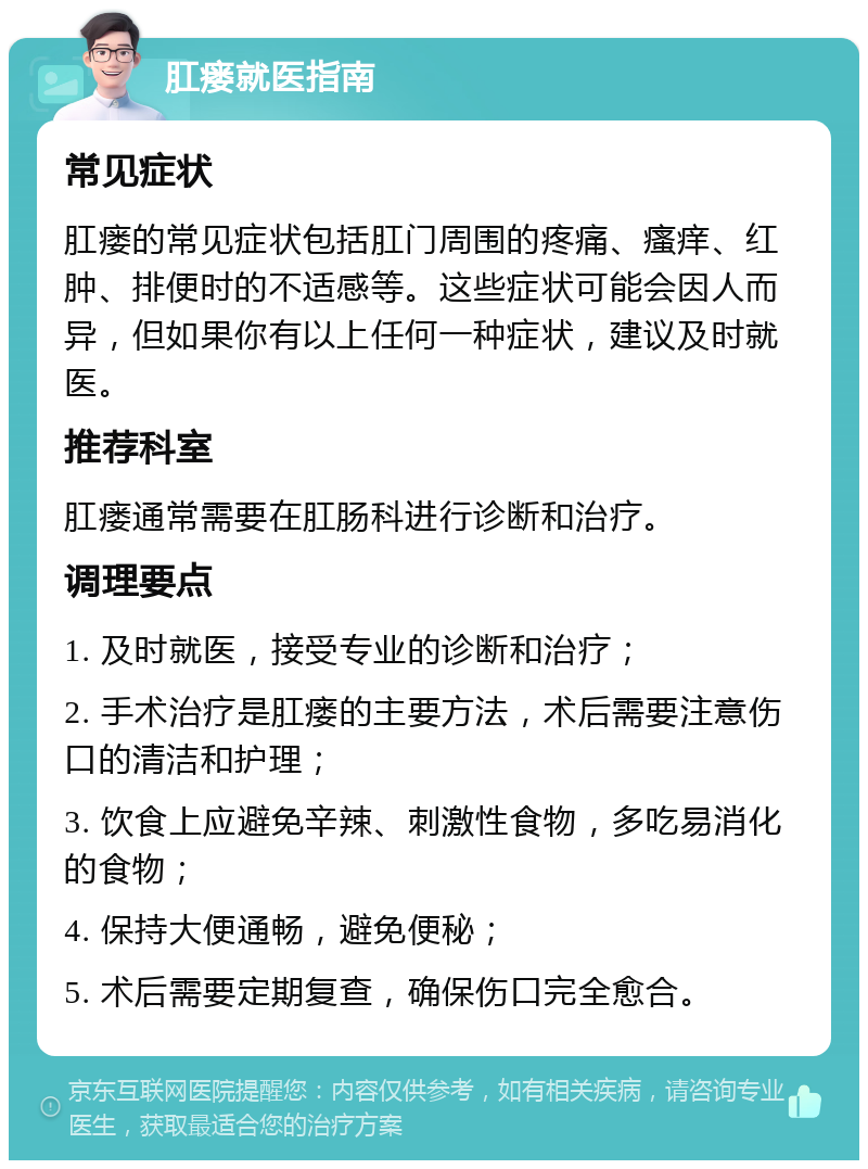 肛瘘就医指南 常见症状 肛瘘的常见症状包括肛门周围的疼痛、瘙痒、红肿、排便时的不适感等。这些症状可能会因人而异，但如果你有以上任何一种症状，建议及时就医。 推荐科室 肛瘘通常需要在肛肠科进行诊断和治疗。 调理要点 1. 及时就医，接受专业的诊断和治疗； 2. 手术治疗是肛瘘的主要方法，术后需要注意伤口的清洁和护理； 3. 饮食上应避免辛辣、刺激性食物，多吃易消化的食物； 4. 保持大便通畅，避免便秘； 5. 术后需要定期复查，确保伤口完全愈合。