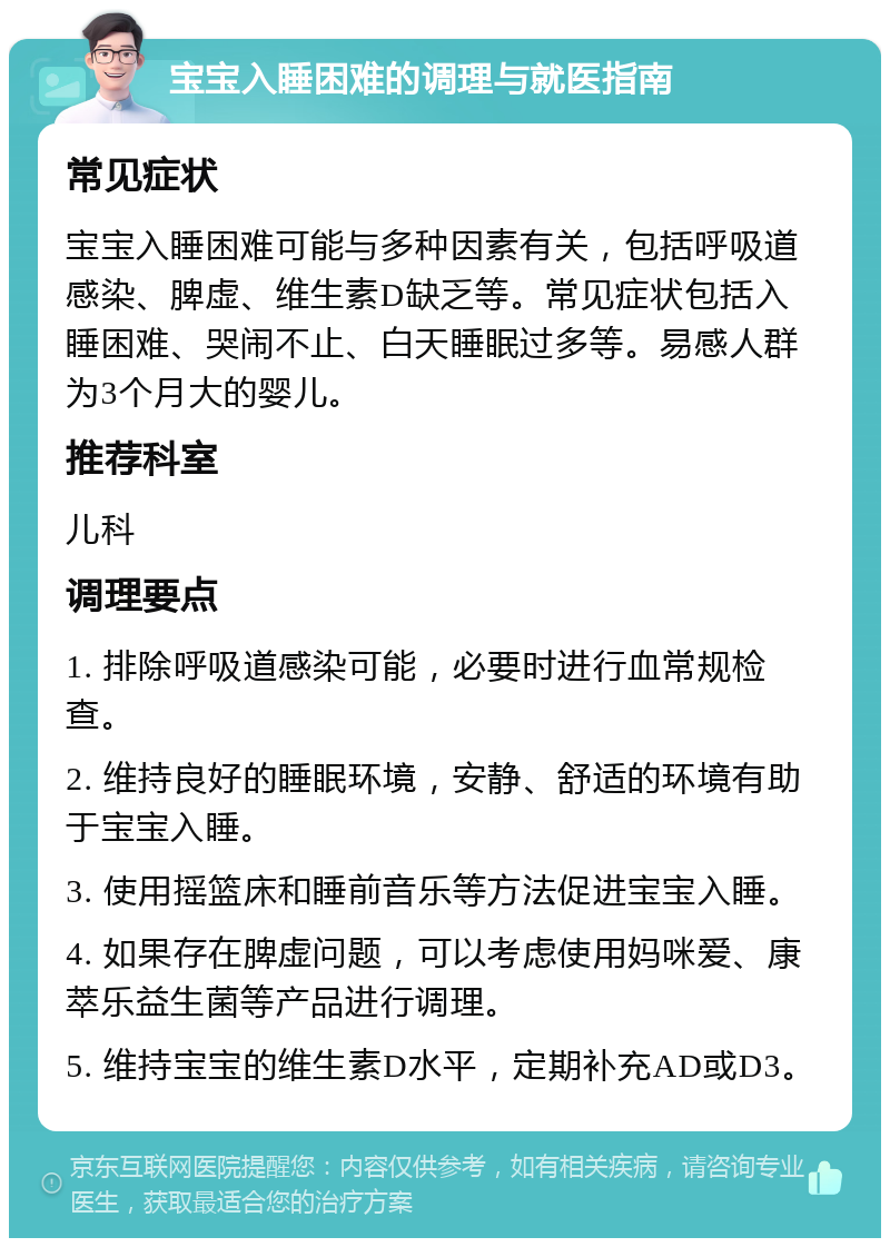 宝宝入睡困难的调理与就医指南 常见症状 宝宝入睡困难可能与多种因素有关，包括呼吸道感染、脾虚、维生素D缺乏等。常见症状包括入睡困难、哭闹不止、白天睡眠过多等。易感人群为3个月大的婴儿。 推荐科室 儿科 调理要点 1. 排除呼吸道感染可能，必要时进行血常规检查。 2. 维持良好的睡眠环境，安静、舒适的环境有助于宝宝入睡。 3. 使用摇篮床和睡前音乐等方法促进宝宝入睡。 4. 如果存在脾虚问题，可以考虑使用妈咪爱、康萃乐益生菌等产品进行调理。 5. 维持宝宝的维生素D水平，定期补充AD或D3。