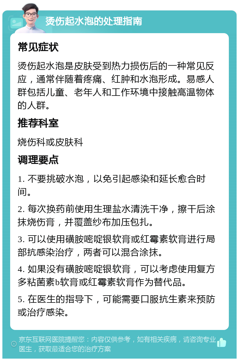 烫伤起水泡的处理指南 常见症状 烫伤起水泡是皮肤受到热力损伤后的一种常见反应，通常伴随着疼痛、红肿和水泡形成。易感人群包括儿童、老年人和工作环境中接触高温物体的人群。 推荐科室 烧伤科或皮肤科 调理要点 1. 不要挑破水泡，以免引起感染和延长愈合时间。 2. 每次换药前使用生理盐水清洗干净，擦干后涂抹烧伤膏，并覆盖纱布加压包扎。 3. 可以使用磺胺嘧啶银软膏或红霉素软膏进行局部抗感染治疗，两者可以混合涂抹。 4. 如果没有磺胺嘧啶银软膏，可以考虑使用复方多粘菌素b软膏或红霉素软膏作为替代品。 5. 在医生的指导下，可能需要口服抗生素来预防或治疗感染。