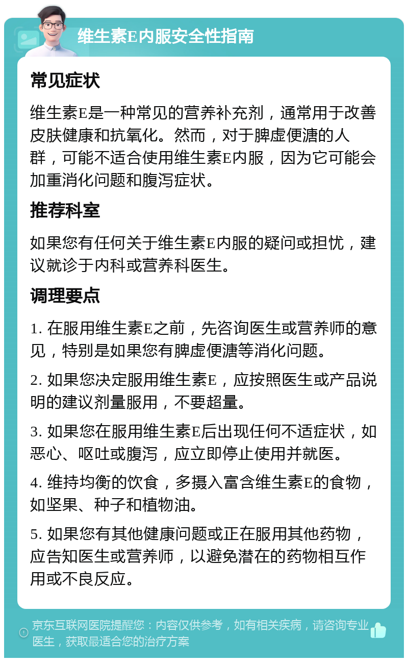 维生素E内服安全性指南 常见症状 维生素E是一种常见的营养补充剂，通常用于改善皮肤健康和抗氧化。然而，对于脾虚便溏的人群，可能不适合使用维生素E内服，因为它可能会加重消化问题和腹泻症状。 推荐科室 如果您有任何关于维生素E内服的疑问或担忧，建议就诊于内科或营养科医生。 调理要点 1. 在服用维生素E之前，先咨询医生或营养师的意见，特别是如果您有脾虚便溏等消化问题。 2. 如果您决定服用维生素E，应按照医生或产品说明的建议剂量服用，不要超量。 3. 如果您在服用维生素E后出现任何不适症状，如恶心、呕吐或腹泻，应立即停止使用并就医。 4. 维持均衡的饮食，多摄入富含维生素E的食物，如坚果、种子和植物油。 5. 如果您有其他健康问题或正在服用其他药物，应告知医生或营养师，以避免潜在的药物相互作用或不良反应。