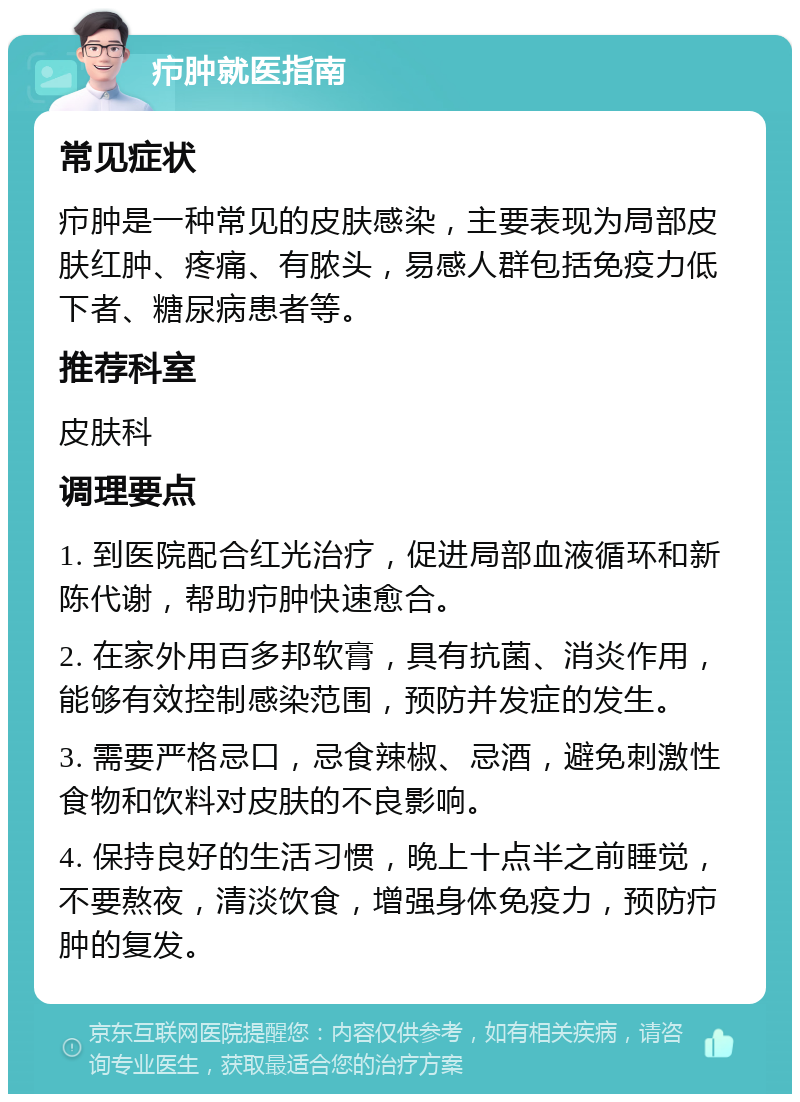 疖肿就医指南 常见症状 疖肿是一种常见的皮肤感染，主要表现为局部皮肤红肿、疼痛、有脓头，易感人群包括免疫力低下者、糖尿病患者等。 推荐科室 皮肤科 调理要点 1. 到医院配合红光治疗，促进局部血液循环和新陈代谢，帮助疖肿快速愈合。 2. 在家外用百多邦软膏，具有抗菌、消炎作用，能够有效控制感染范围，预防并发症的发生。 3. 需要严格忌口，忌食辣椒、忌酒，避免刺激性食物和饮料对皮肤的不良影响。 4. 保持良好的生活习惯，晚上十点半之前睡觉，不要熬夜，清淡饮食，增强身体免疫力，预防疖肿的复发。