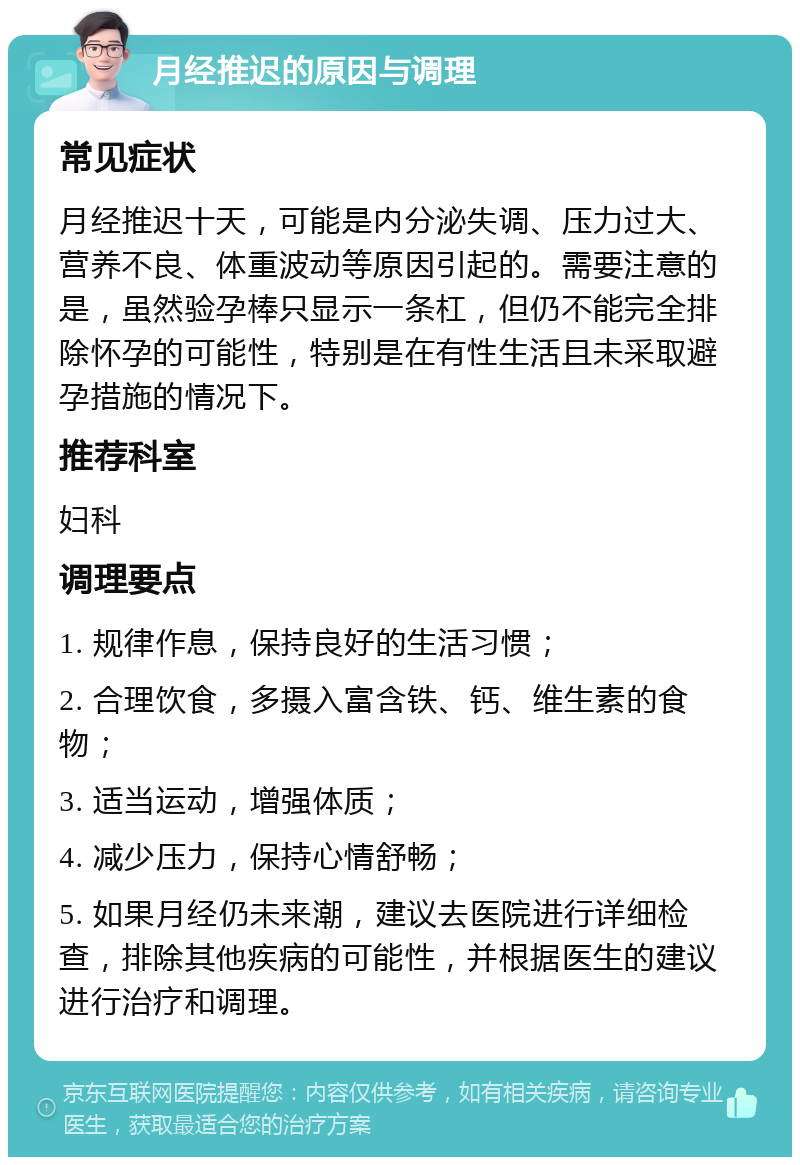 月经推迟的原因与调理 常见症状 月经推迟十天，可能是内分泌失调、压力过大、营养不良、体重波动等原因引起的。需要注意的是，虽然验孕棒只显示一条杠，但仍不能完全排除怀孕的可能性，特别是在有性生活且未采取避孕措施的情况下。 推荐科室 妇科 调理要点 1. 规律作息，保持良好的生活习惯； 2. 合理饮食，多摄入富含铁、钙、维生素的食物； 3. 适当运动，增强体质； 4. 减少压力，保持心情舒畅； 5. 如果月经仍未来潮，建议去医院进行详细检查，排除其他疾病的可能性，并根据医生的建议进行治疗和调理。