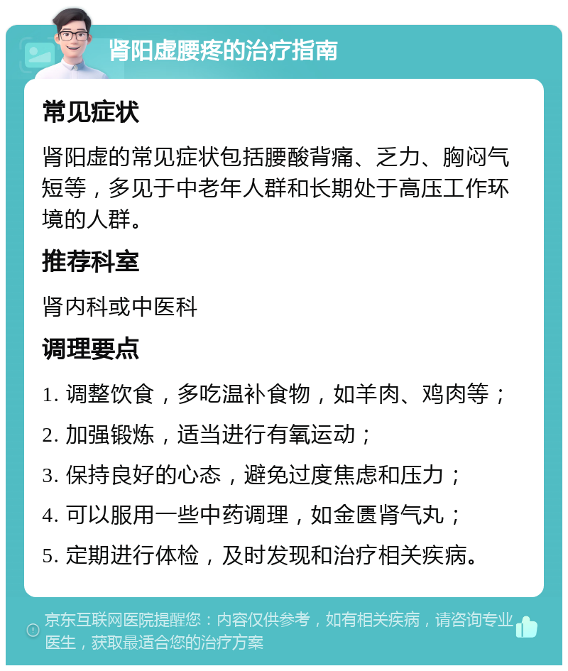 肾阳虚腰疼的治疗指南 常见症状 肾阳虚的常见症状包括腰酸背痛、乏力、胸闷气短等，多见于中老年人群和长期处于高压工作环境的人群。 推荐科室 肾内科或中医科 调理要点 1. 调整饮食，多吃温补食物，如羊肉、鸡肉等； 2. 加强锻炼，适当进行有氧运动； 3. 保持良好的心态，避免过度焦虑和压力； 4. 可以服用一些中药调理，如金匮肾气丸； 5. 定期进行体检，及时发现和治疗相关疾病。