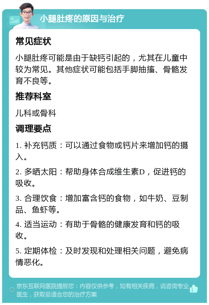 小腿肚疼的原因与治疗 常见症状 小腿肚疼可能是由于缺钙引起的，尤其在儿童中较为常见。其他症状可能包括手脚抽搐、骨骼发育不良等。 推荐科室 儿科或骨科 调理要点 1. 补充钙质：可以通过食物或钙片来增加钙的摄入。 2. 多晒太阳：帮助身体合成维生素D，促进钙的吸收。 3. 合理饮食：增加富含钙的食物，如牛奶、豆制品、鱼虾等。 4. 适当运动：有助于骨骼的健康发育和钙的吸收。 5. 定期体检：及时发现和处理相关问题，避免病情恶化。