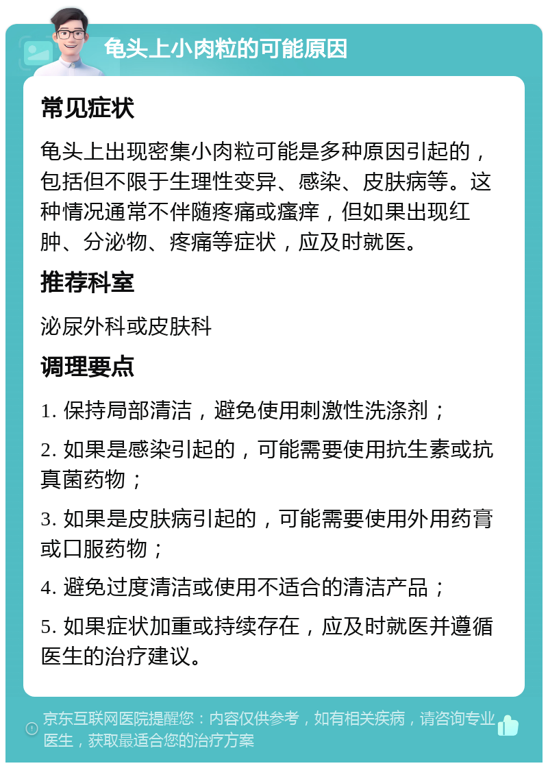 龟头上小肉粒的可能原因 常见症状 龟头上出现密集小肉粒可能是多种原因引起的，包括但不限于生理性变异、感染、皮肤病等。这种情况通常不伴随疼痛或瘙痒，但如果出现红肿、分泌物、疼痛等症状，应及时就医。 推荐科室 泌尿外科或皮肤科 调理要点 1. 保持局部清洁，避免使用刺激性洗涤剂； 2. 如果是感染引起的，可能需要使用抗生素或抗真菌药物； 3. 如果是皮肤病引起的，可能需要使用外用药膏或口服药物； 4. 避免过度清洁或使用不适合的清洁产品； 5. 如果症状加重或持续存在，应及时就医并遵循医生的治疗建议。