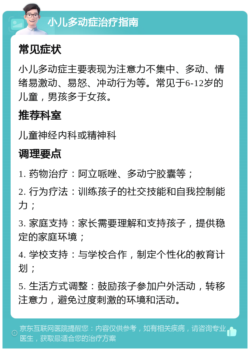 小儿多动症治疗指南 常见症状 小儿多动症主要表现为注意力不集中、多动、情绪易激动、易怒、冲动行为等。常见于6-12岁的儿童，男孩多于女孩。 推荐科室 儿童神经内科或精神科 调理要点 1. 药物治疗：阿立哌唑、多动宁胶囊等； 2. 行为疗法：训练孩子的社交技能和自我控制能力； 3. 家庭支持：家长需要理解和支持孩子，提供稳定的家庭环境； 4. 学校支持：与学校合作，制定个性化的教育计划； 5. 生活方式调整：鼓励孩子参加户外活动，转移注意力，避免过度刺激的环境和活动。