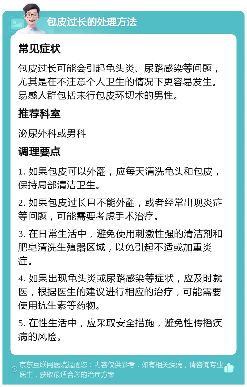 包皮过长的处理方法 常见症状 包皮过长可能会引起龟头炎、尿路感染等问题，尤其是在不注意个人卫生的情况下更容易发生。易感人群包括未行包皮环切术的男性。 推荐科室 泌尿外科或男科 调理要点 1. 如果包皮可以外翻，应每天清洗龟头和包皮，保持局部清洁卫生。 2. 如果包皮过长且不能外翻，或者经常出现炎症等问题，可能需要考虑手术治疗。 3. 在日常生活中，避免使用刺激性强的清洁剂和肥皂清洗生殖器区域，以免引起不适或加重炎症。 4. 如果出现龟头炎或尿路感染等症状，应及时就医，根据医生的建议进行相应的治疗，可能需要使用抗生素等药物。 5. 在性生活中，应采取安全措施，避免性传播疾病的风险。