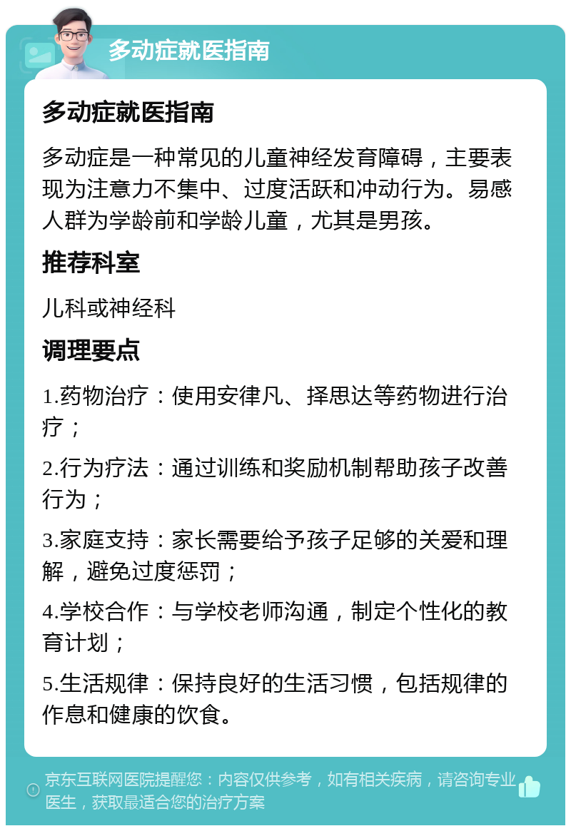 多动症就医指南 多动症就医指南 多动症是一种常见的儿童神经发育障碍，主要表现为注意力不集中、过度活跃和冲动行为。易感人群为学龄前和学龄儿童，尤其是男孩。 推荐科室 儿科或神经科 调理要点 1.药物治疗：使用安律凡、择思达等药物进行治疗； 2.行为疗法：通过训练和奖励机制帮助孩子改善行为； 3.家庭支持：家长需要给予孩子足够的关爱和理解，避免过度惩罚； 4.学校合作：与学校老师沟通，制定个性化的教育计划； 5.生活规律：保持良好的生活习惯，包括规律的作息和健康的饮食。