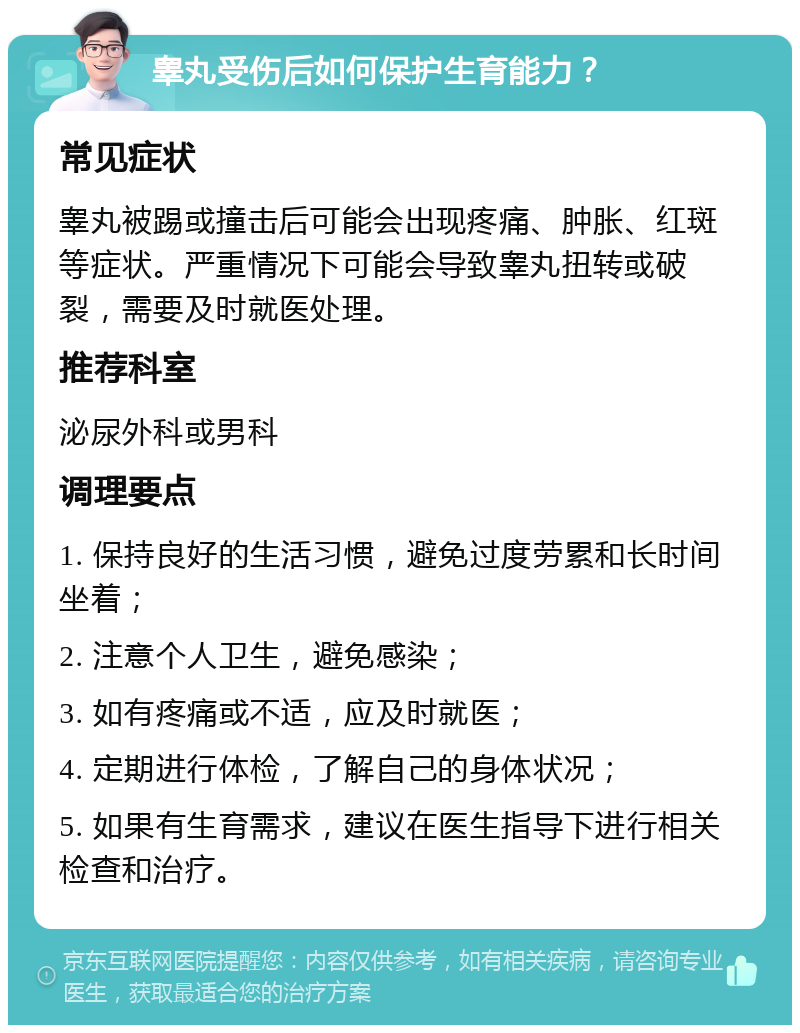 睾丸受伤后如何保护生育能力？ 常见症状 睾丸被踢或撞击后可能会出现疼痛、肿胀、红斑等症状。严重情况下可能会导致睾丸扭转或破裂，需要及时就医处理。 推荐科室 泌尿外科或男科 调理要点 1. 保持良好的生活习惯，避免过度劳累和长时间坐着； 2. 注意个人卫生，避免感染； 3. 如有疼痛或不适，应及时就医； 4. 定期进行体检，了解自己的身体状况； 5. 如果有生育需求，建议在医生指导下进行相关检查和治疗。