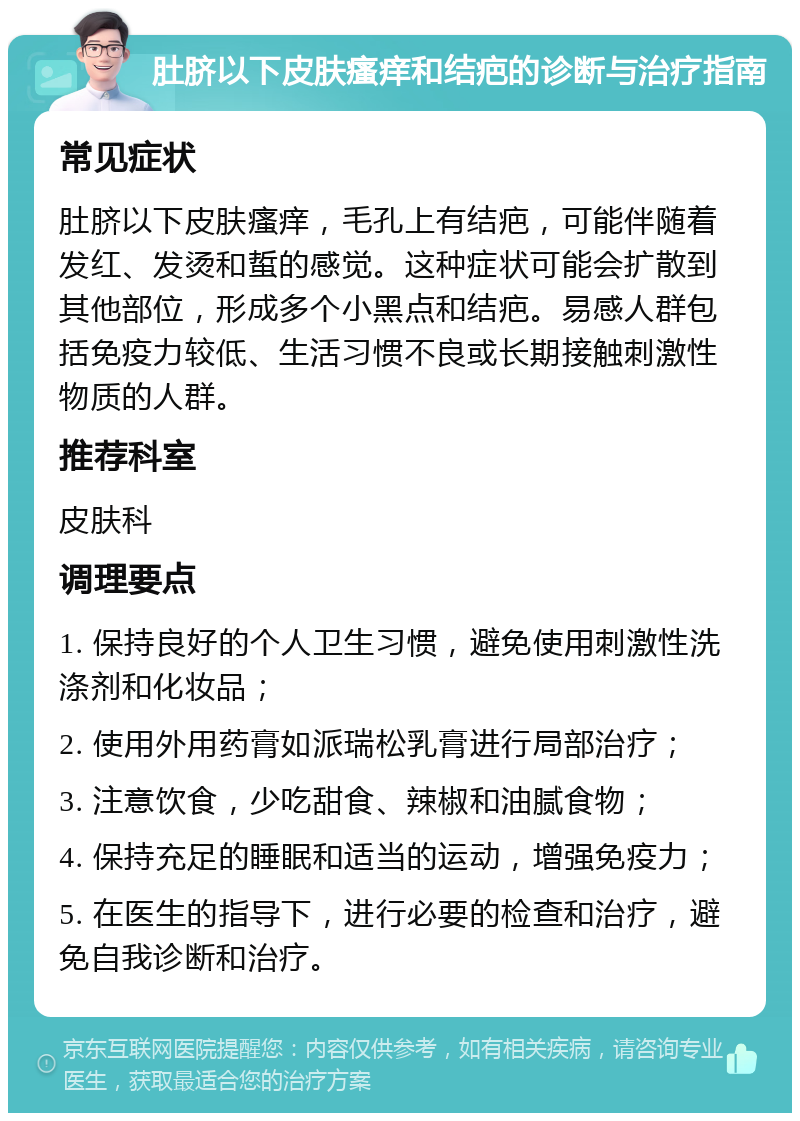 肚脐以下皮肤瘙痒和结疤的诊断与治疗指南 常见症状 肚脐以下皮肤瘙痒，毛孔上有结疤，可能伴随着发红、发烫和蜇的感觉。这种症状可能会扩散到其他部位，形成多个小黑点和结疤。易感人群包括免疫力较低、生活习惯不良或长期接触刺激性物质的人群。 推荐科室 皮肤科 调理要点 1. 保持良好的个人卫生习惯，避免使用刺激性洗涤剂和化妆品； 2. 使用外用药膏如派瑞松乳膏进行局部治疗； 3. 注意饮食，少吃甜食、辣椒和油腻食物； 4. 保持充足的睡眠和适当的运动，增强免疫力； 5. 在医生的指导下，进行必要的检查和治疗，避免自我诊断和治疗。