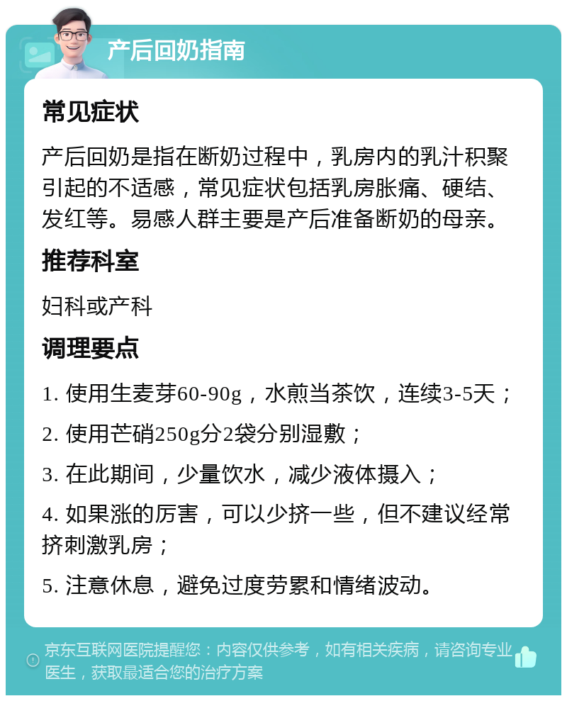 产后回奶指南 常见症状 产后回奶是指在断奶过程中，乳房内的乳汁积聚引起的不适感，常见症状包括乳房胀痛、硬结、发红等。易感人群主要是产后准备断奶的母亲。 推荐科室 妇科或产科 调理要点 1. 使用生麦芽60-90g，水煎当茶饮，连续3-5天； 2. 使用芒硝250g分2袋分别湿敷； 3. 在此期间，少量饮水，减少液体摄入； 4. 如果涨的厉害，可以少挤一些，但不建议经常挤刺激乳房； 5. 注意休息，避免过度劳累和情绪波动。