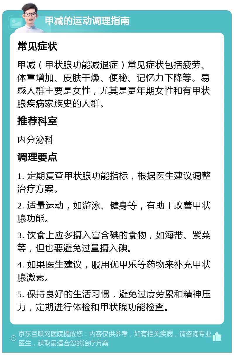 甲减的运动调理指南 常见症状 甲减（甲状腺功能减退症）常见症状包括疲劳、体重增加、皮肤干燥、便秘、记忆力下降等。易感人群主要是女性，尤其是更年期女性和有甲状腺疾病家族史的人群。 推荐科室 内分泌科 调理要点 1. 定期复查甲状腺功能指标，根据医生建议调整治疗方案。 2. 适量运动，如游泳、健身等，有助于改善甲状腺功能。 3. 饮食上应多摄入富含碘的食物，如海带、紫菜等，但也要避免过量摄入碘。 4. 如果医生建议，服用优甲乐等药物来补充甲状腺激素。 5. 保持良好的生活习惯，避免过度劳累和精神压力，定期进行体检和甲状腺功能检查。