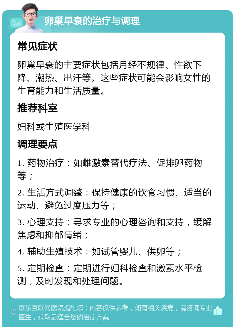 卵巢早衰的治疗与调理 常见症状 卵巢早衰的主要症状包括月经不规律、性欲下降、潮热、出汗等。这些症状可能会影响女性的生育能力和生活质量。 推荐科室 妇科或生殖医学科 调理要点 1. 药物治疗：如雌激素替代疗法、促排卵药物等； 2. 生活方式调整：保持健康的饮食习惯、适当的运动、避免过度压力等； 3. 心理支持：寻求专业的心理咨询和支持，缓解焦虑和抑郁情绪； 4. 辅助生殖技术：如试管婴儿、供卵等； 5. 定期检查：定期进行妇科检查和激素水平检测，及时发现和处理问题。