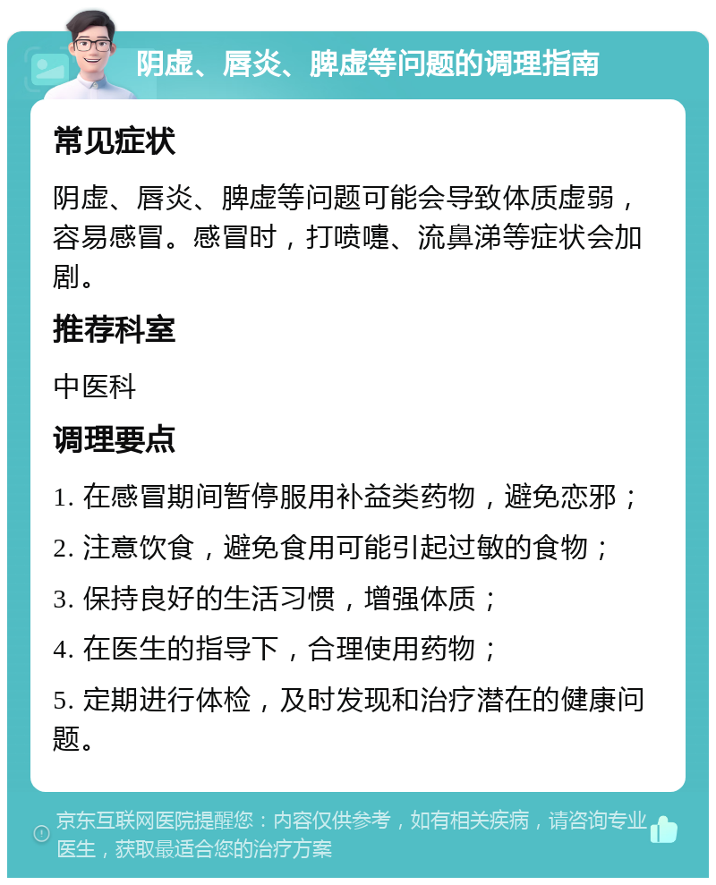 阴虚、唇炎、脾虚等问题的调理指南 常见症状 阴虚、唇炎、脾虚等问题可能会导致体质虚弱，容易感冒。感冒时，打喷嚏、流鼻涕等症状会加剧。 推荐科室 中医科 调理要点 1. 在感冒期间暂停服用补益类药物，避免恋邪； 2. 注意饮食，避免食用可能引起过敏的食物； 3. 保持良好的生活习惯，增强体质； 4. 在医生的指导下，合理使用药物； 5. 定期进行体检，及时发现和治疗潜在的健康问题。