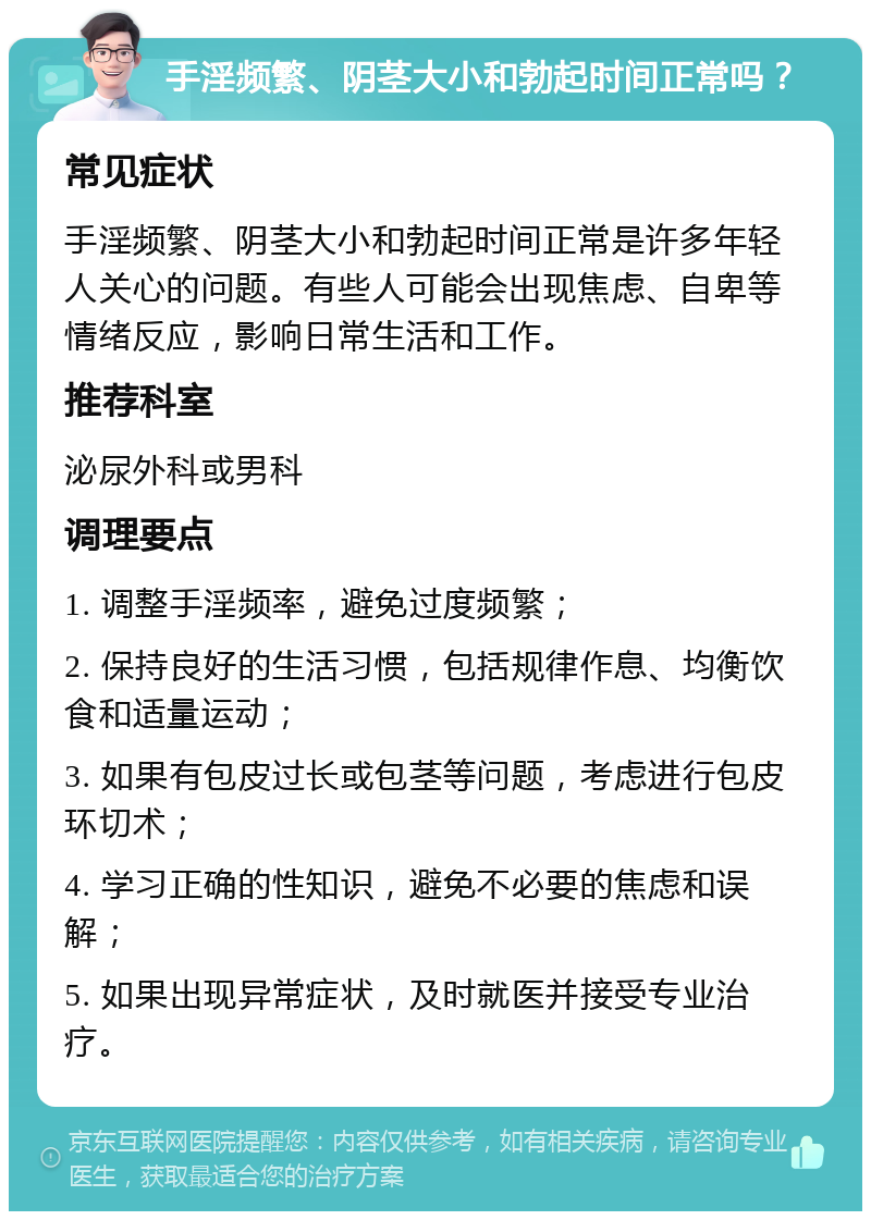 手淫频繁、阴茎大小和勃起时间正常吗？ 常见症状 手淫频繁、阴茎大小和勃起时间正常是许多年轻人关心的问题。有些人可能会出现焦虑、自卑等情绪反应，影响日常生活和工作。 推荐科室 泌尿外科或男科 调理要点 1. 调整手淫频率，避免过度频繁； 2. 保持良好的生活习惯，包括规律作息、均衡饮食和适量运动； 3. 如果有包皮过长或包茎等问题，考虑进行包皮环切术； 4. 学习正确的性知识，避免不必要的焦虑和误解； 5. 如果出现异常症状，及时就医并接受专业治疗。