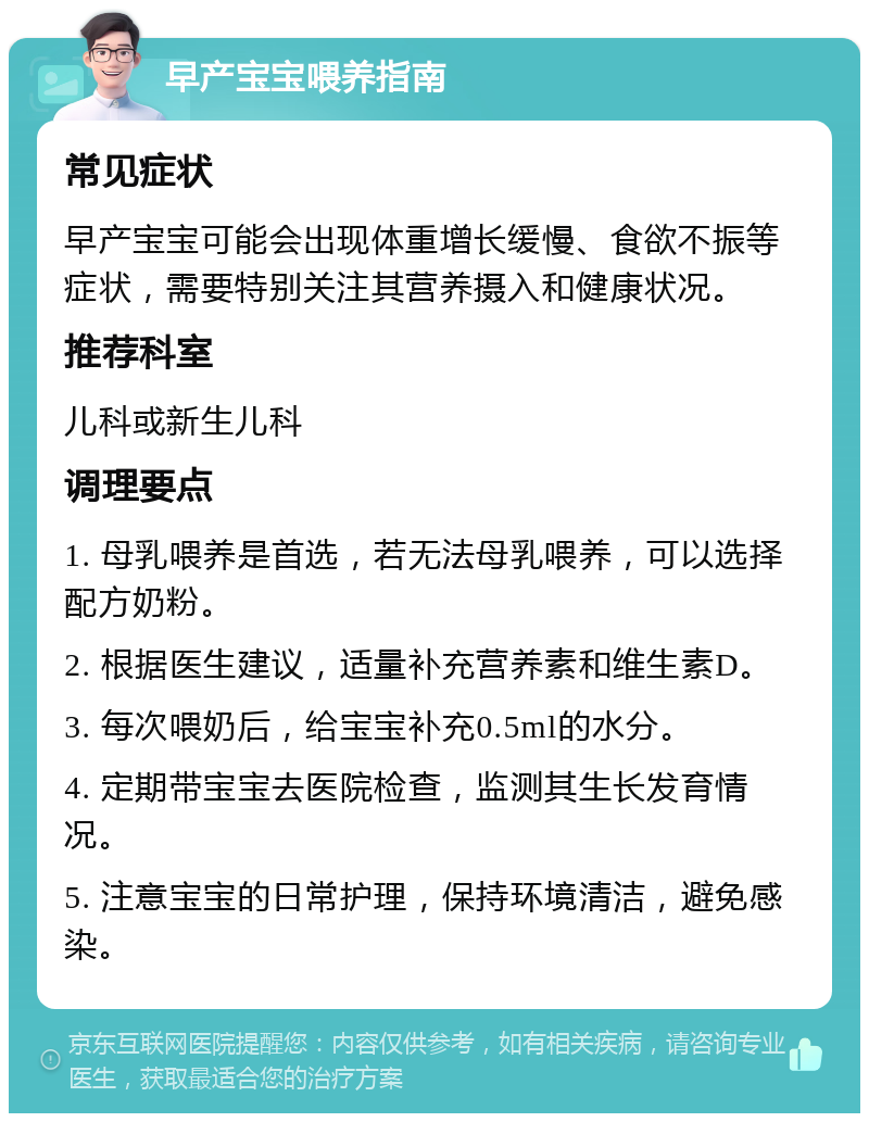 早产宝宝喂养指南 常见症状 早产宝宝可能会出现体重增长缓慢、食欲不振等症状，需要特别关注其营养摄入和健康状况。 推荐科室 儿科或新生儿科 调理要点 1. 母乳喂养是首选，若无法母乳喂养，可以选择配方奶粉。 2. 根据医生建议，适量补充营养素和维生素D。 3. 每次喂奶后，给宝宝补充0.5ml的水分。 4. 定期带宝宝去医院检查，监测其生长发育情况。 5. 注意宝宝的日常护理，保持环境清洁，避免感染。