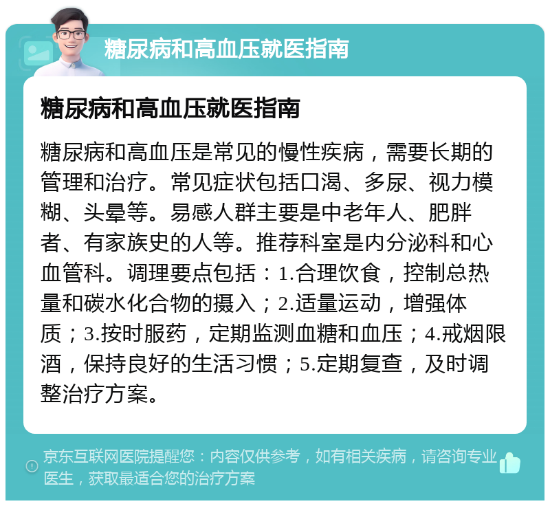 糖尿病和高血压就医指南 糖尿病和高血压就医指南 糖尿病和高血压是常见的慢性疾病，需要长期的管理和治疗。常见症状包括口渴、多尿、视力模糊、头晕等。易感人群主要是中老年人、肥胖者、有家族史的人等。推荐科室是内分泌科和心血管科。调理要点包括：1.合理饮食，控制总热量和碳水化合物的摄入；2.适量运动，增强体质；3.按时服药，定期监测血糖和血压；4.戒烟限酒，保持良好的生活习惯；5.定期复查，及时调整治疗方案。