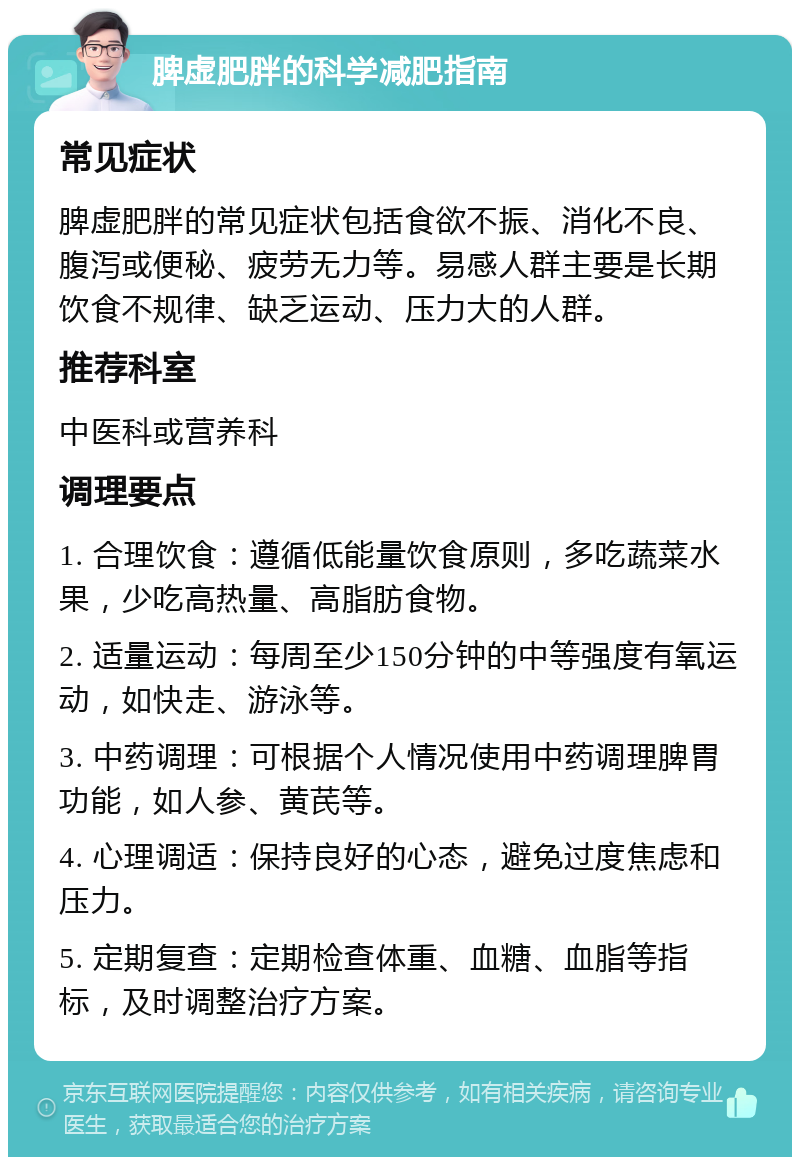 脾虚肥胖的科学减肥指南 常见症状 脾虚肥胖的常见症状包括食欲不振、消化不良、腹泻或便秘、疲劳无力等。易感人群主要是长期饮食不规律、缺乏运动、压力大的人群。 推荐科室 中医科或营养科 调理要点 1. 合理饮食：遵循低能量饮食原则，多吃蔬菜水果，少吃高热量、高脂肪食物。 2. 适量运动：每周至少150分钟的中等强度有氧运动，如快走、游泳等。 3. 中药调理：可根据个人情况使用中药调理脾胃功能，如人参、黄芪等。 4. 心理调适：保持良好的心态，避免过度焦虑和压力。 5. 定期复查：定期检查体重、血糖、血脂等指标，及时调整治疗方案。