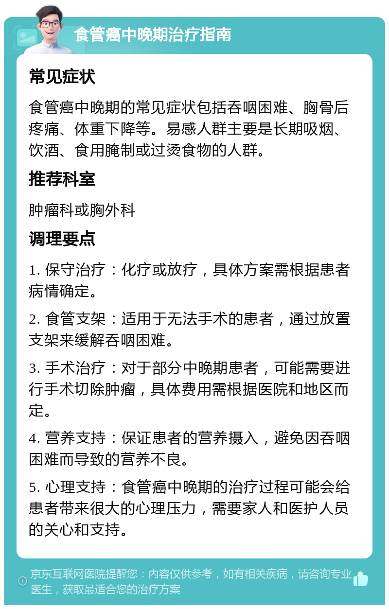 食管癌中晚期治疗指南 常见症状 食管癌中晚期的常见症状包括吞咽困难、胸骨后疼痛、体重下降等。易感人群主要是长期吸烟、饮酒、食用腌制或过烫食物的人群。 推荐科室 肿瘤科或胸外科 调理要点 1. 保守治疗：化疗或放疗，具体方案需根据患者病情确定。 2. 食管支架：适用于无法手术的患者，通过放置支架来缓解吞咽困难。 3. 手术治疗：对于部分中晚期患者，可能需要进行手术切除肿瘤，具体费用需根据医院和地区而定。 4. 营养支持：保证患者的营养摄入，避免因吞咽困难而导致的营养不良。 5. 心理支持：食管癌中晚期的治疗过程可能会给患者带来很大的心理压力，需要家人和医护人员的关心和支持。