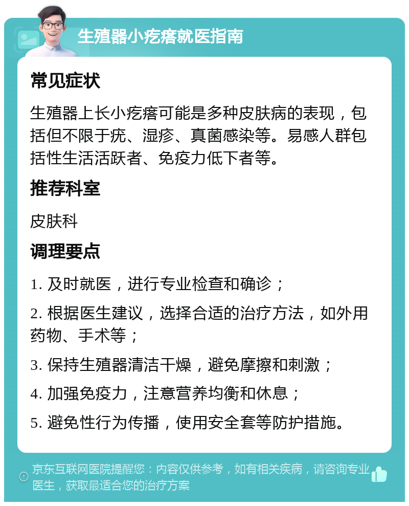 生殖器小疙瘩就医指南 常见症状 生殖器上长小疙瘩可能是多种皮肤病的表现，包括但不限于疣、湿疹、真菌感染等。易感人群包括性生活活跃者、免疫力低下者等。 推荐科室 皮肤科 调理要点 1. 及时就医，进行专业检查和确诊； 2. 根据医生建议，选择合适的治疗方法，如外用药物、手术等； 3. 保持生殖器清洁干燥，避免摩擦和刺激； 4. 加强免疫力，注意营养均衡和休息； 5. 避免性行为传播，使用安全套等防护措施。