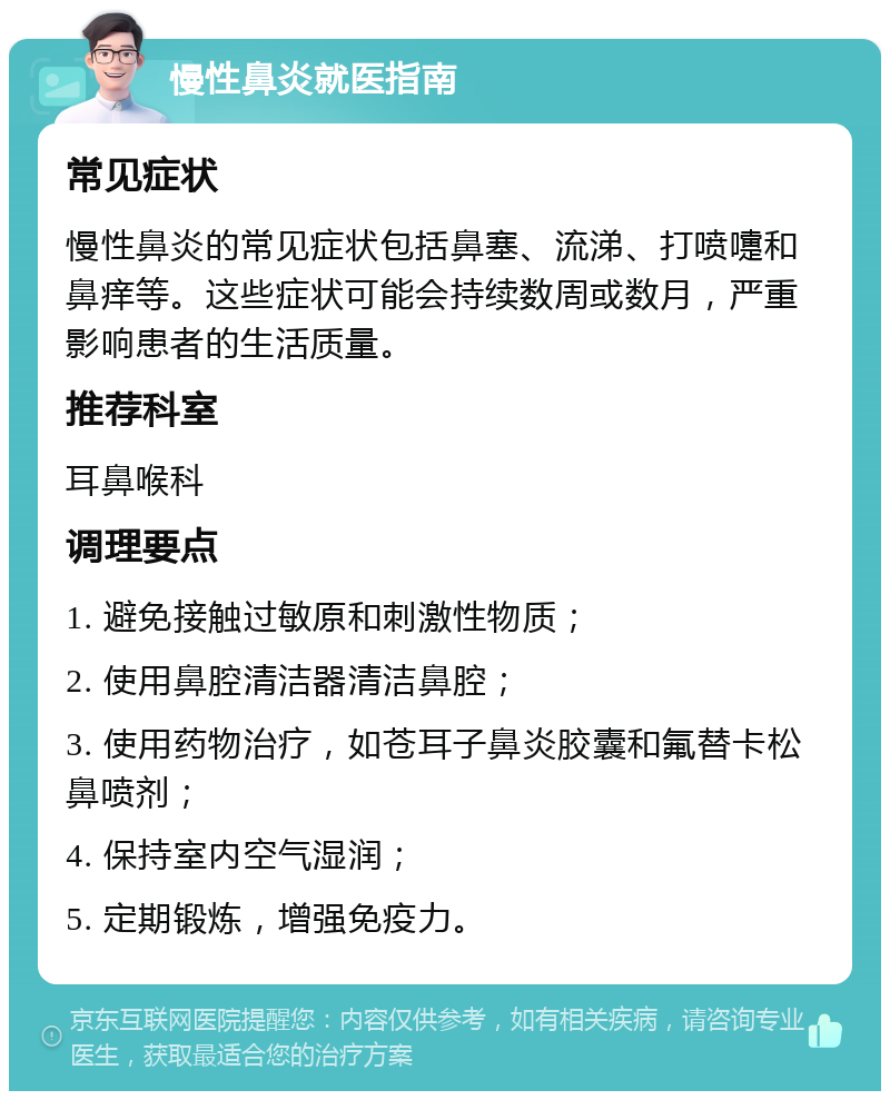 慢性鼻炎就医指南 常见症状 慢性鼻炎的常见症状包括鼻塞、流涕、打喷嚏和鼻痒等。这些症状可能会持续数周或数月，严重影响患者的生活质量。 推荐科室 耳鼻喉科 调理要点 1. 避免接触过敏原和刺激性物质； 2. 使用鼻腔清洁器清洁鼻腔； 3. 使用药物治疗，如苍耳子鼻炎胶囊和氟替卡松鼻喷剂； 4. 保持室内空气湿润； 5. 定期锻炼，增强免疫力。