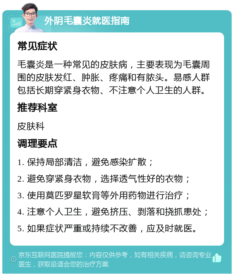 外阴毛囊炎就医指南 常见症状 毛囊炎是一种常见的皮肤病，主要表现为毛囊周围的皮肤发红、肿胀、疼痛和有脓头。易感人群包括长期穿紧身衣物、不注意个人卫生的人群。 推荐科室 皮肤科 调理要点 1. 保持局部清洁，避免感染扩散； 2. 避免穿紧身衣物，选择透气性好的衣物； 3. 使用莫匹罗星软膏等外用药物进行治疗； 4. 注意个人卫生，避免挤压、剥落和挠抓患处； 5. 如果症状严重或持续不改善，应及时就医。