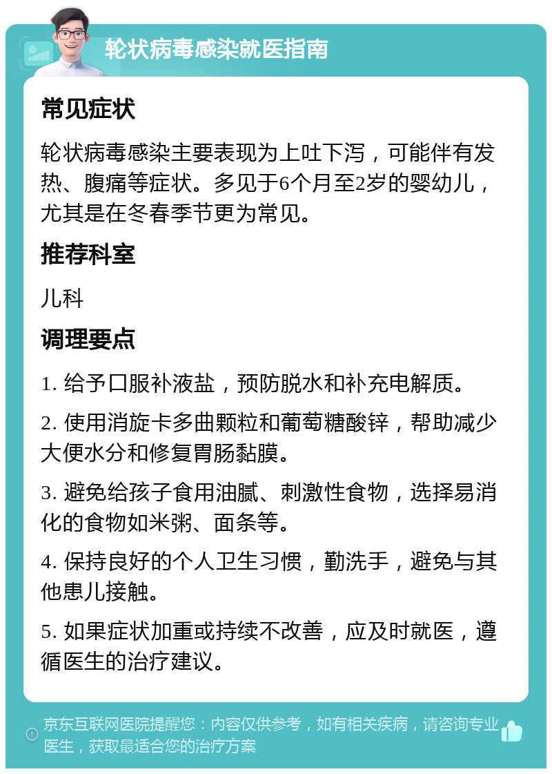 轮状病毒感染就医指南 常见症状 轮状病毒感染主要表现为上吐下泻，可能伴有发热、腹痛等症状。多见于6个月至2岁的婴幼儿，尤其是在冬春季节更为常见。 推荐科室 儿科 调理要点 1. 给予口服补液盐，预防脱水和补充电解质。 2. 使用消旋卡多曲颗粒和葡萄糖酸锌，帮助减少大便水分和修复胃肠黏膜。 3. 避免给孩子食用油腻、刺激性食物，选择易消化的食物如米粥、面条等。 4. 保持良好的个人卫生习惯，勤洗手，避免与其他患儿接触。 5. 如果症状加重或持续不改善，应及时就医，遵循医生的治疗建议。