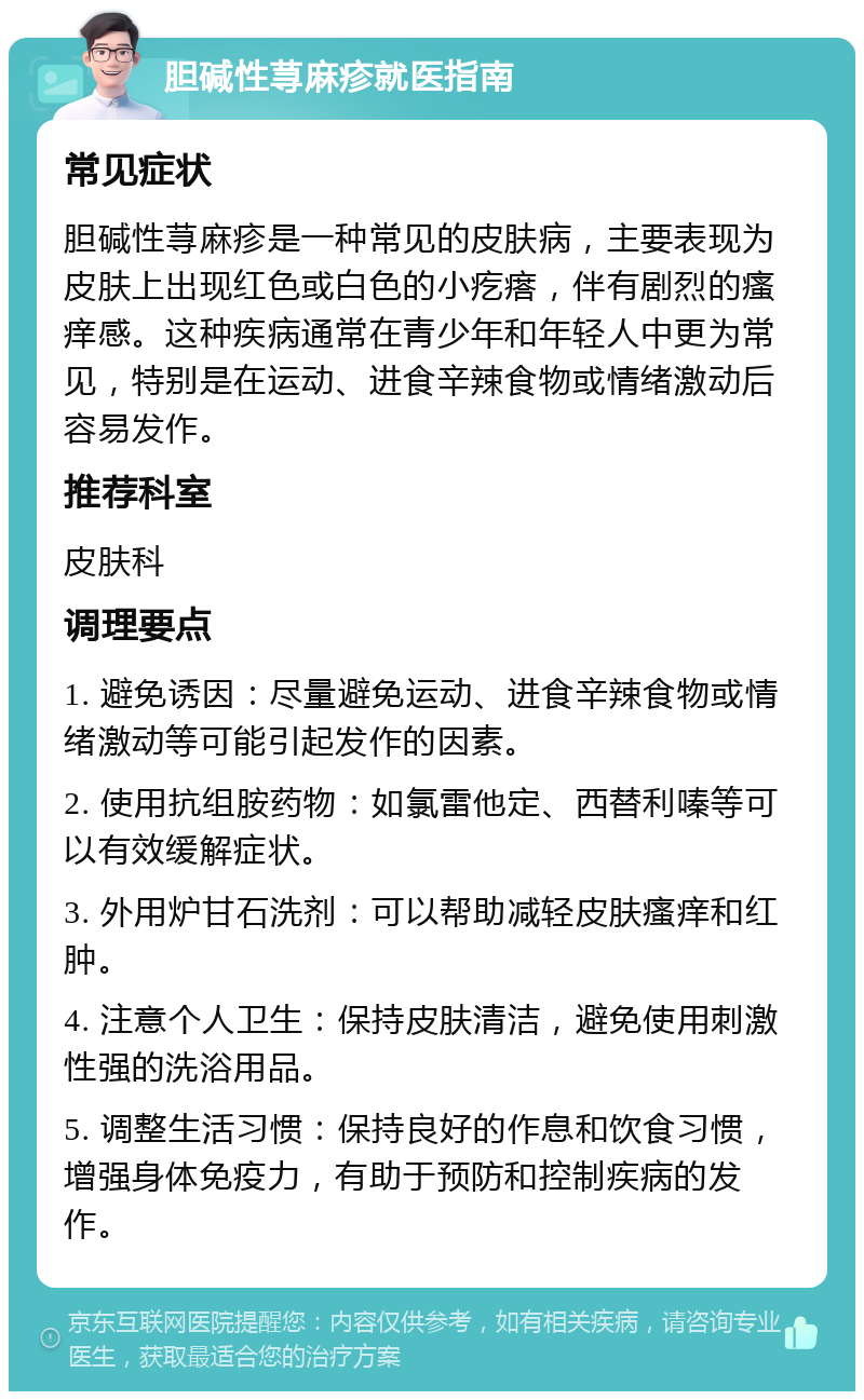 胆碱性荨麻疹就医指南 常见症状 胆碱性荨麻疹是一种常见的皮肤病，主要表现为皮肤上出现红色或白色的小疙瘩，伴有剧烈的瘙痒感。这种疾病通常在青少年和年轻人中更为常见，特别是在运动、进食辛辣食物或情绪激动后容易发作。 推荐科室 皮肤科 调理要点 1. 避免诱因：尽量避免运动、进食辛辣食物或情绪激动等可能引起发作的因素。 2. 使用抗组胺药物：如氯雷他定、西替利嗪等可以有效缓解症状。 3. 外用炉甘石洗剂：可以帮助减轻皮肤瘙痒和红肿。 4. 注意个人卫生：保持皮肤清洁，避免使用刺激性强的洗浴用品。 5. 调整生活习惯：保持良好的作息和饮食习惯，增强身体免疫力，有助于预防和控制疾病的发作。