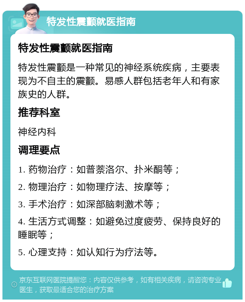 特发性震颤就医指南 特发性震颤就医指南 特发性震颤是一种常见的神经系统疾病，主要表现为不自主的震颤。易感人群包括老年人和有家族史的人群。 推荐科室 神经内科 调理要点 1. 药物治疗：如普萘洛尔、扑米酮等； 2. 物理治疗：如物理疗法、按摩等； 3. 手术治疗：如深部脑刺激术等； 4. 生活方式调整：如避免过度疲劳、保持良好的睡眠等； 5. 心理支持：如认知行为疗法等。