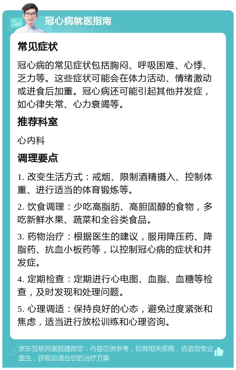 冠心病就医指南 常见症状 冠心病的常见症状包括胸闷、呼吸困难、心悸、乏力等。这些症状可能会在体力活动、情绪激动或进食后加重。冠心病还可能引起其他并发症，如心律失常、心力衰竭等。 推荐科室 心内科 调理要点 1. 改变生活方式：戒烟、限制酒精摄入、控制体重、进行适当的体育锻炼等。 2. 饮食调理：少吃高脂肪、高胆固醇的食物，多吃新鲜水果、蔬菜和全谷类食品。 3. 药物治疗：根据医生的建议，服用降压药、降脂药、抗血小板药等，以控制冠心病的症状和并发症。 4. 定期检查：定期进行心电图、血脂、血糖等检查，及时发现和处理问题。 5. 心理调适：保持良好的心态，避免过度紧张和焦虑，适当进行放松训练和心理咨询。